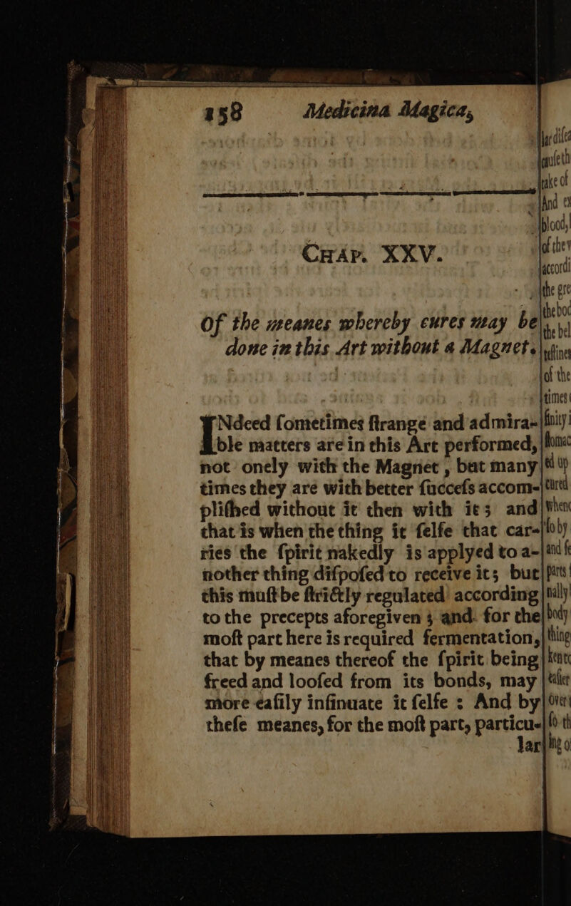 CHAp. XXV. Of the meanes whereby cures may be te . done in this Art without a Magnet. ble matters are in this Art performed, Roma not onely with the Magnet , bat many ad op times they are with better fuccefs accom-/tiitt plithed without it then with ie; and) Mh that is when the thing ic felfe that car- foby ries ‘the fpirit nakedly is applyed to a-|inf nother thing difpofedto receive its bur} pats this muftbe ftriétly regulated’ according) tilly tothe precepts aforegiven 3 and. for the| 0d) moft part here isrequired fermentation, thing that by meanes thereof the fpirit being ken freed and loofed from its bonds, may |{tilie more ¢afily infinuate it felfe ; And by] thefe meanes, for the moft part, particue ' th Jar] igo