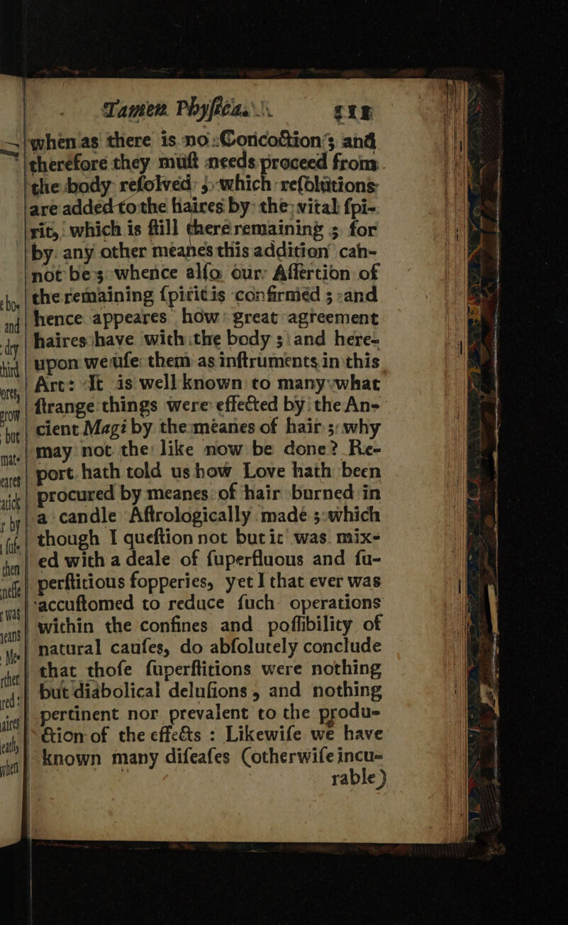 Tamer. Phyficas.\. giz —/whenas there is no :Coricottion’s and | therefore they mutt needs proceed frony ‘the body refolved: 5&gt;which refbhiitions: are added tothe hiaires by: the; vital fpi- rit, which is fill chereremaininy 5 for by: any other meanes this addition’ cah- not bes whence alfo our Affertion of shy | the remaining {pititis confirmed ; -and nf | MeNce.appeares: how’ great agreement jq | hairesshave with ithe body ;\and here- ‘iq | Upon werife: them as inftruments in this, at Art: “It is well known to manyywhat og | Atrange things were effected by the An- ‘ye | cient Magi by the:méanes of hair 5: why may not the like now be done? Re- port. hath told us how Love hath been vig | procured by meanes of hair burned in hy, a candle Aftrologically made 5:which gj.) though 1 queftion not but ic’ was. mix- ed with a deale of fuperfluous and fu- ve) Perfticious fopperies, yet I that ever was ‘oe ( accuftomed to reduce fuch operations mats i) within the confines and poflibility of ‘y,| natural caufes, do abfolutely conclude shee | that thofe fuperftitions were nothing dsp Dut diabolical delufions , and nothing jig} Pertinent nor prevalent to the produ- hel