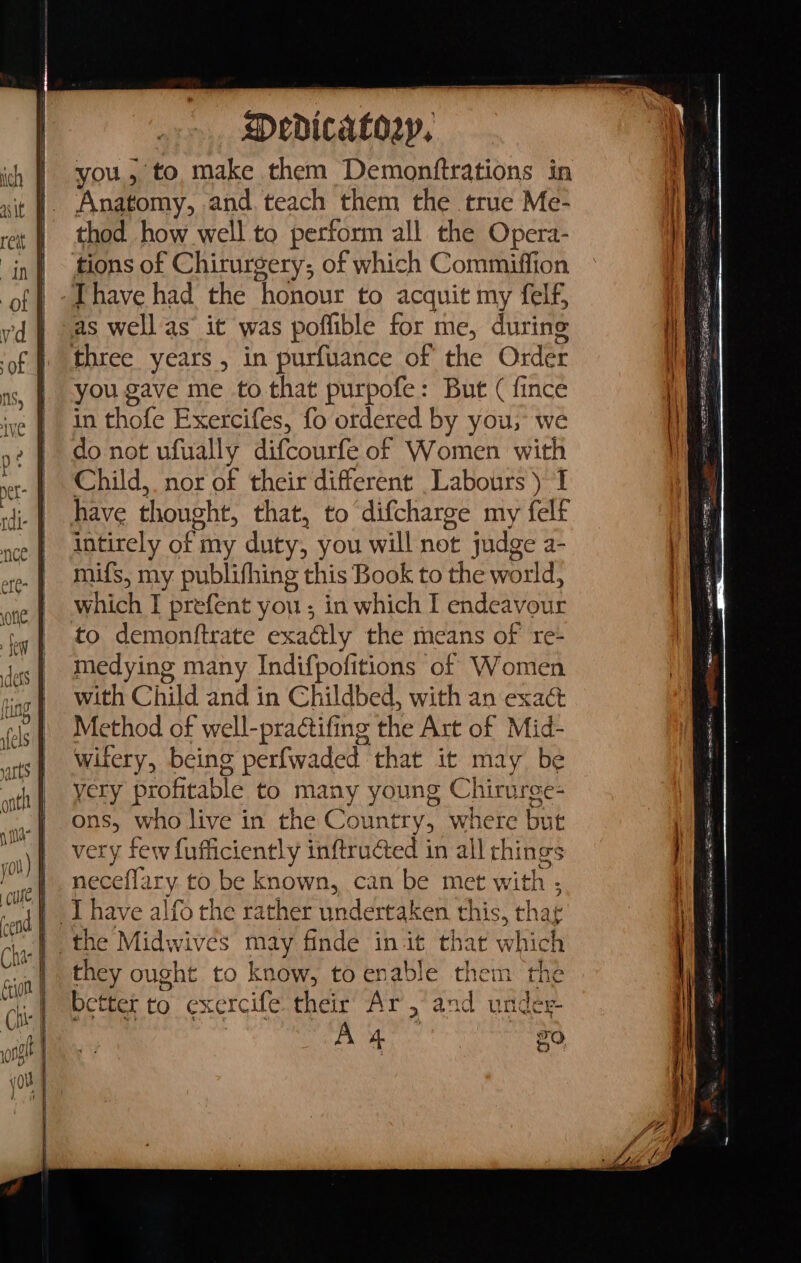 you, to make them Demonftrations in Anatomy, and. teach them the true Me- thod how well to perform all the Opera- tions of Chirurgery; of which Commiffion Thave had the ‘honour to acquit my felf, you gave me to that purpofe: But ( fince in thofe Exercifes, fo ordered by you, we do not ufually difcourfe of Women with Child, nor of their different Labours ) I have thought, that, to difcharge my felt intirely oft my duty, you will not judge a- mifs, my publifhing this Book to the world: which I prefent you ; in which I endeavour to demonftrate exadly the means of re- medying many Indifpofitions of Women with Child and in Childbed, with an exact Method of well-pra¢tifing the Art of Mid- witery, being perfwaded that it may be yery profitable to many young Chiruree- ons, who live in the Country, where but very few eetly inftruéted in all rhings neceflary. to be known, can be met with + they ought to know, to enable them the better to exercife. their Ar ,’and under A 4 20