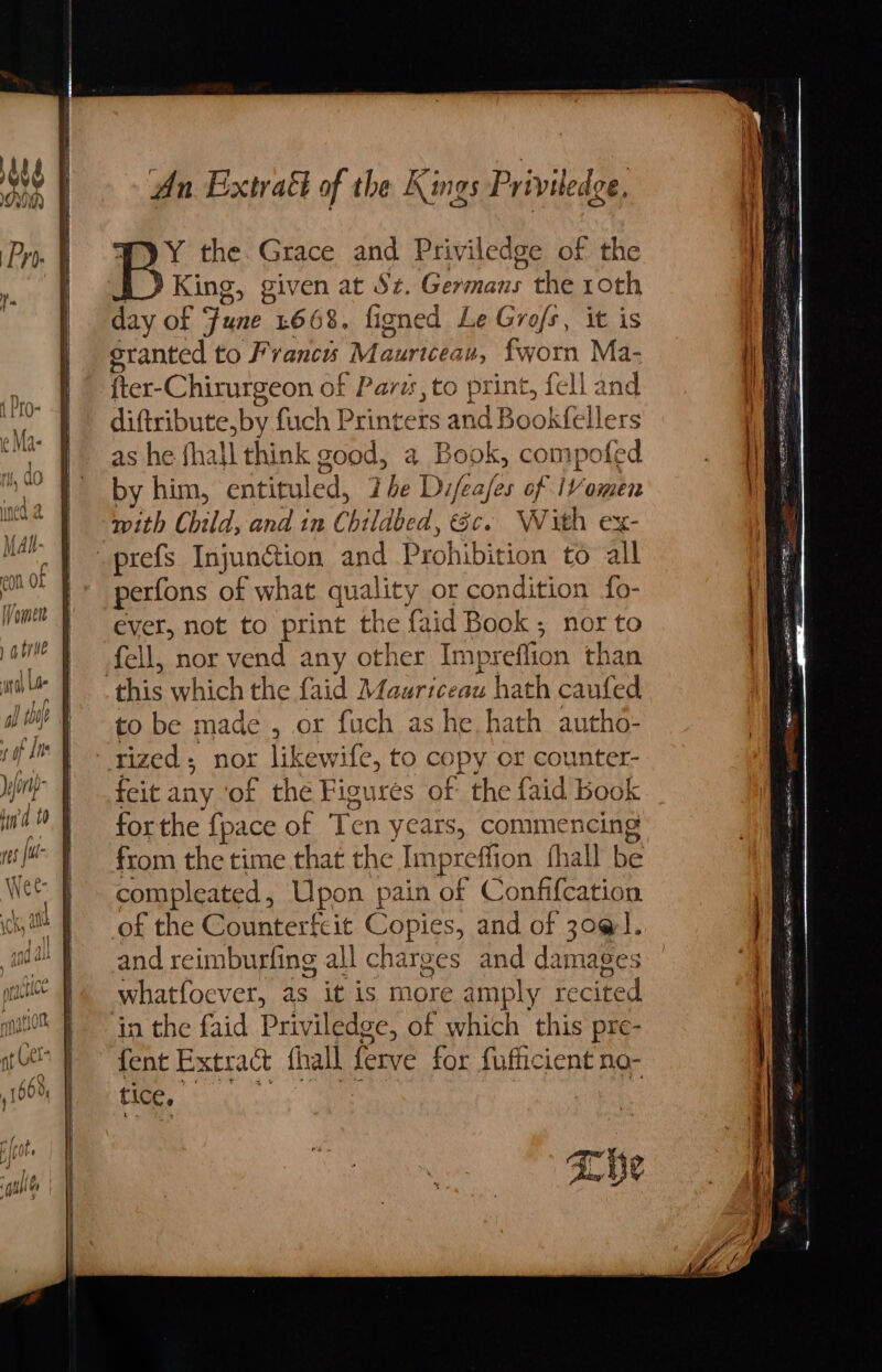 st 0”) yY the. Grace and Priviledge of the King, given at Sz. ais the roth day of ye L668. fioned Le Grofs , it is sranted to F Seeded Maurice au, fworn Ma- fter-Chirurgeon of ’ Parts to print, fe ‘ll and diftribute,by fuch Printers and Book(ellers as he fhall think good, a. Book, compofed by him, entituled, Lhe Difeafes of IVomen with Child, and in Childbe ed, Sc. With ex- perfons aR what quality or condition fo- ever, not to print the faid Book; nor to fell, nor vend any other Impreffion than to be made , or fuch as he, hath autho- feit any ‘of the Figures of the faid book forthe {pace of Te en years, commencing from the time that the Impre ffion fhall be compleated, Upon pain of Confifcation of the Counterfeit Copies, and of 30@1. and reimburfing all charges and damages whatfoever, as it is more amply recited in the faid Priviledge, of which this pre- fent Extract fhall ferve for fufticient ne- tice. be Sen 1a SO i ee SE