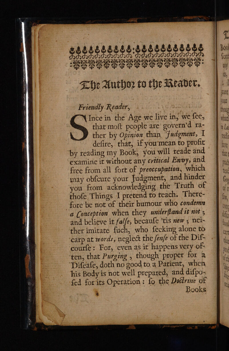 SeEE Fhe Author to the Meader. Friendly. Reader, | Ince in the Age we live in, we fee, that moft people are govern’d ra- ther by Opinion than ‘fudgment, I ~~ defire, that, if you’mean to profit ‘by reading my Book, you will reade and, examine it without any crttical Envy, and. free from all fort of preoccupation, which may obfcure your Judgment, and hinder you from acknowledging the Truth of thofe. Things I pretend to teach. There- fore be not of their humour who condemn a Conception when they underftand tt not ; and believe it fale, becaufe ’tis new ; nel- ther imitate fuch, who fecking alone to carp at words, neglect the fen/e of the Dif- courfe: For, even as it happens very of ten, that Purging , though proper for a ‘Difeafe, doth no good to, a Patient, when his Body is not well prepared, and difpo- fed for its Operation : fo the Doctrine of | a Books a