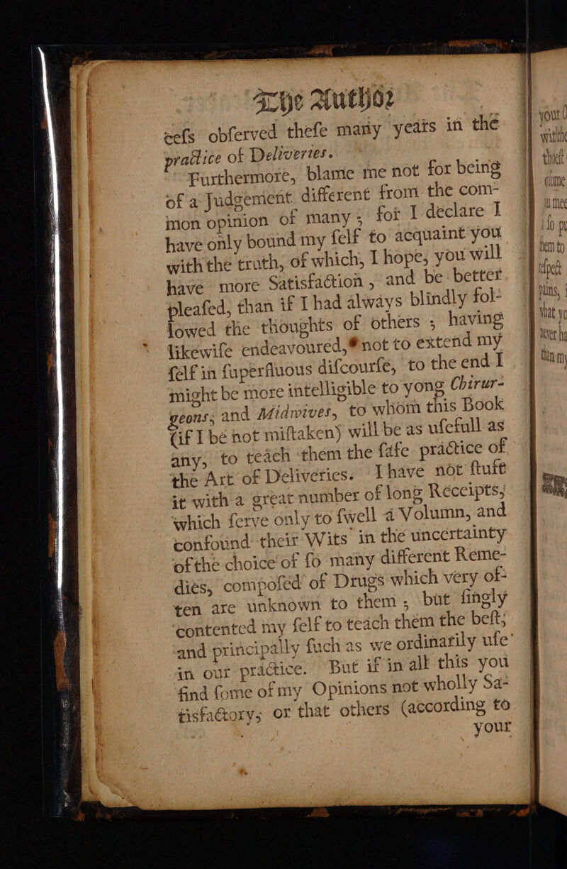 Tie AutHpor wefs obferved thefe mary years in the practice of Delivertes.. Furthermore, blame me not for being of a Judgemient. different from the com- mon opinion of many ; for I declare I have only bound my {elf to acquaint you with the truth, of which, 1 hope, you will have more Satisfaction , and be better pleafed, than if Thad always blindly fol- jowed the thoughts of others ; having likewife endeavoured,® not to extend my (elf in fuperfluous difcourle, to the end I might be more intelligible to yong Chirur- eons, and Midwives, to whom this Book (if I bé not miftaken) will be as ufetull as Lice the Art of Deliveries. “Ihave not ftuft it with a great number of long Réceipts, which ferve only to fwell a Volumn, and confound their Wits in the uncertainty of the choice of fo many different Reme- dies, compofed of Drugs which very of- ten are unknown to them , but finely ‘contented my felf to teach chem the beft; in our practice. But if in alk this you tisfatory; or that others (according to var