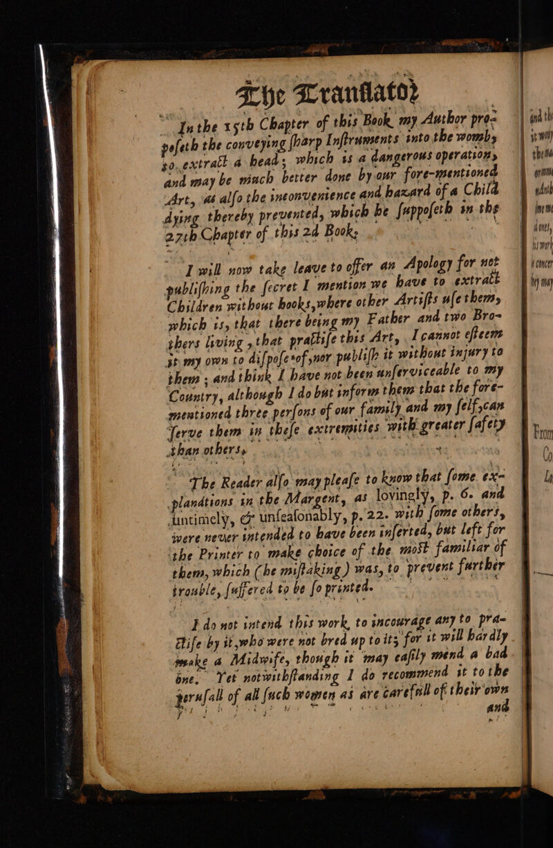 wait Bie Khe Lranilator _ Inthe 15th Chapter of this Book my Author pro- poferh the conveying (harp Inftruments into the wombs zo..extratt a beads which is a dangerous operation and maybe mach better done by aur fore-mentioned Art, as alfo the ineonyentence and baxard of a Child dying thereby prevented, which he fuppofeth in the 4 27th Chapter of this 24 Book; I will now take leave to offer an Apology for not publifhing the fecret I mention we have to extrat Children without hooks where other Artifts ule thems which 1s, that there being my Father and two Bro- thers living ,that prattife this Art, I cannot efteent 3t my oven to difpofe sof snor publi[h it without injury to them ; and think L have not been unferviceable to my Country, although I do bat inform them that the fore- mentioned three perfous of our family and my felf,can Jerve them in thefe exctremities with greater fafety than others, enn a eden te : The Reader alfo may pleafe to know that fome. ex- plandtions in the Mar gent, as lovingly, p. 6. and untimely, @ unfeafonably, p..22- with fome others, were never intended to bave been inferted, but left for them, which (he miftaking ) was, to prevent further prouble, [uffered to be foprinted. sae ee Ido not intend this work, to sacourage any to prada ife by it ,who were not bred up to its for tt will bar dly mseke a Midwife, though it may eafily mend a bad one. Tet notwithfianding I do recommend st tothe pers]. all of all {uch women as are carefeall of their own : Phe mY Q LOM ASE 9 ee) ahh en ; ine doves, \ wt v concer