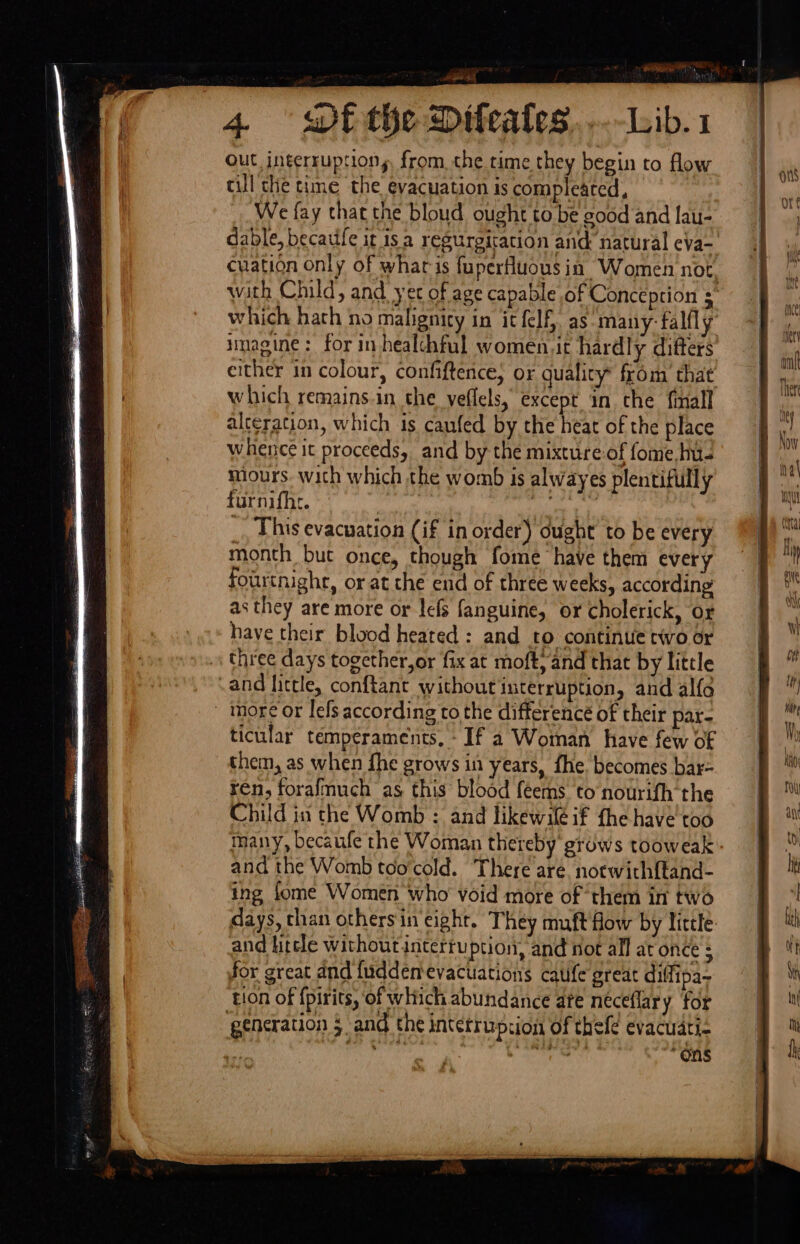 Peay me 4 wt the Difeales...-Lib.1 OUt interruptions from, the time they begin to flow cll the time the evacuation is compleated, We fay that the bloud ought to be good and Iau- dable, becatife it isa regurgication and natural eva- cuation only of whar is fuperfluous ia Women not, with Child, and yet of age capable of Conception $ which hath no malignity in it fel. as-many- falfly’ imagine: for in healchful women.it hardly ditters either in colour, confiftence, or quality from’ that which remains.in the veflels, except in che finall alteration, which 1s caufed by the heat of the place whence it proceeds, and by the mixture of fome, Ins miours. with which the womb is alwayes plentifully furnifhe. ee e3. _, This evacuation (if in order) ought’ to be every month but once, though fome have them every fourtnight, or at he end of three weeks, according as they are more or lefs fanguine, or cholerick, or have their blood heated : and to continue two or three days together,or fix at moft, and that by little -and little, conftant without interruption, and alfo more or lefs according to the differencé of their par- ticular temperaments, - If a Woman have few of them, as when fhe grows in years, fhe. becomes bar- ren, forafmuch as this blood feems to nourifh the Child in the Womb : and likewifé if fhe have too many, becaufe the Woman thereby grows tooweak: and the Womb too'cold. There are. norwich{tand- ing fome Women who void more of them in two days, than others in‘eight. They muft flow by little and hitele withoutintertuption, and not all at once ; for great and {uddentevacuations catife great diffipa~ tion of {pirits, ‘of which abundance ate neceflar y for generation 5 and the intetrupzion of thefe evacuati- ’ ers. “Ons