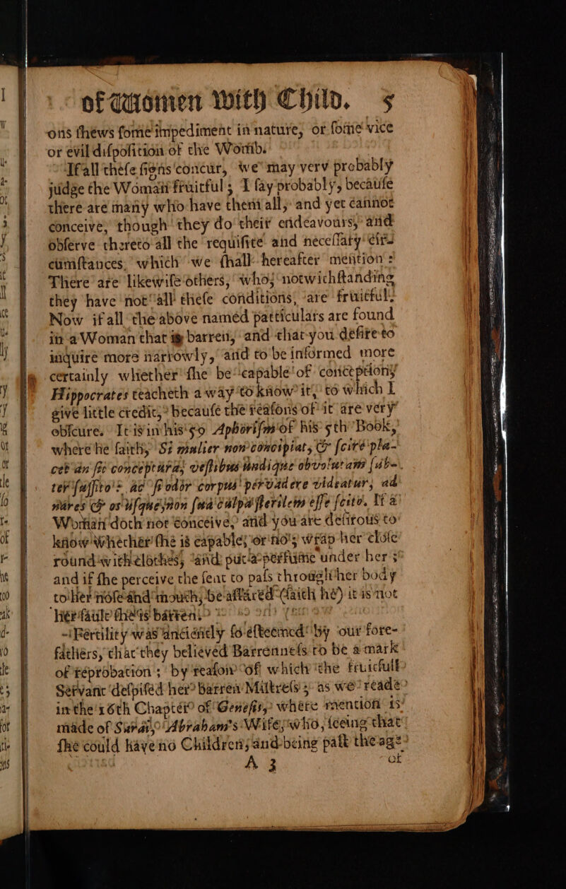 oii thews fome impediment in nature, or fome vice ot evil difpofition of the World. Tfall théfe figns'concur, we may verv probably judge the Womaii fruirful; I fay probably, becaufe there are many who have theni all, and yet cannot conceive,’ though: they do’ theit’ erideavours, and obferve thereto all the requifite and neceflary’ cir ciimftances. which’ we {hall hereafter meition : There are likewile Others, whoj notwichftanding they have not‘ all tHefe conditions, ‘are frinittul Now ifall the above naméd particulars are found i a’ Woman that i barren, and that-you defiteto inquire more narrowly, arid to be informed more certainly whether’ the be“‘capable ‘of conctpdony Hippocrates teacheth a way ‘to kaow it té which L sive little credit;® becaufe the reafons of it are very” obfcures Itivimhis'so Apborifm'of his’ sth Book, where he faith, S? malier non concipiat, &amp; [cite pla- ceb dn fie conceptara, veftibusundique obvelutam [abo rer uffito'&gt; ac fe odor corpus’ pérvadere videatur, ad nares CF os Ufquejnon {na culpa flerilem effe forte. Tt a Workatt doch nor €onceivey and ydu-are detitous to how Whecher the 18 capable} or'nd'; Wrap her chufle roundavichelothes, “and put-a°perfisine under her} and if fhe perceive the feat to pafs throwglvther body toiher nofeand ‘mouth; be aftaredCaith he) it isnot lie fale theas ba¥rens&gt; 82 28! (8 ~iRértility wasandandly {6 éfteemcd’ by ‘our fore- fathiérs, thac'they believed Barrennefs ro be a mark of féprobation ; by reafo “of which the fruicfull inthe's6th Chaptei? of Genefis, where mention 15! A 3 of