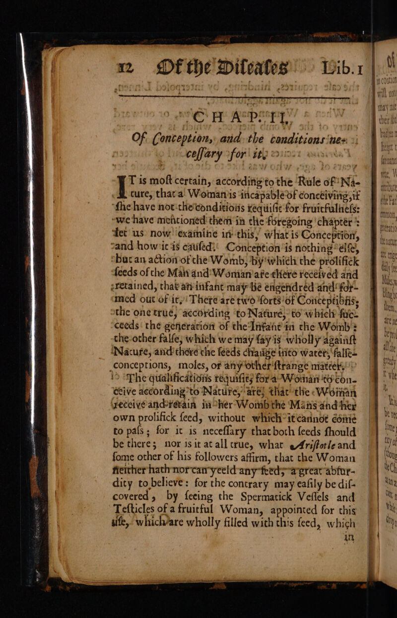 Df the Dileales — Wib.1 en ee nea asgaRY 8 noc WE Of, Conception, and the conditions ‘nes ceffary fori sey eoiioot wisivka | | T is moft certain, according'to the ‘Rule of Na- . &amp; ture, that a. Womans ‘incapable of conceiving; if ‘fhehave not:theeonditioiis xequifit for fruicfuliiels: — “we have mentioned them in the foregoing chapter’: B. ‘fet us: now’ ‘examine inthis, what is Conception, 9) sand howiic as cated! Conception is nothing “ele, By ‘bucan action ofthe Womb, by'which the prolifick _ li feeds of the Maitand'W oman’ ate ¢Here received and hi. eretained, that an infant may bé erigendred and: foy- a med out of icy! There are tw'd forts of Coitceptibiis. Bir the one true, according ‘to Nature, to whiclr fue. er ceeds‘ the gefierarion of theInfate i che Womb? bs the-other falfe; which we may fay is wholly againft | a ‘Nacufe, and there the feeds chaiige tito waretsfalfe- ed _conceptions, moles, of any other{trange miateer, ‘&gt; “Phe qualifications requifit; for a-Woman to'con- whe dive according’ to Nature, are] thac tlie « Woman ‘ ‘yeceive ande¥étain ji her’ Womb the Mans and her Mi own prolifick feed, without which itcannot éénie Bi to pals; for it is neceffary thatboth feeds fhould =} ™) be there; mor isit at all crue, what eArifforleand oh fome other of his followers affirm, that che Woman — Ong freither hathnorcatryeeld any feeds agreatabfor- ih dity tobelieve: for the contrary mayeafily bedif- | | ‘a covered, by feeing the Spermatick Veflels and || ™1 Tefticles of a fruitful Woman, appointed for this Th sife, which/are wholly filled with this feed, which || in §