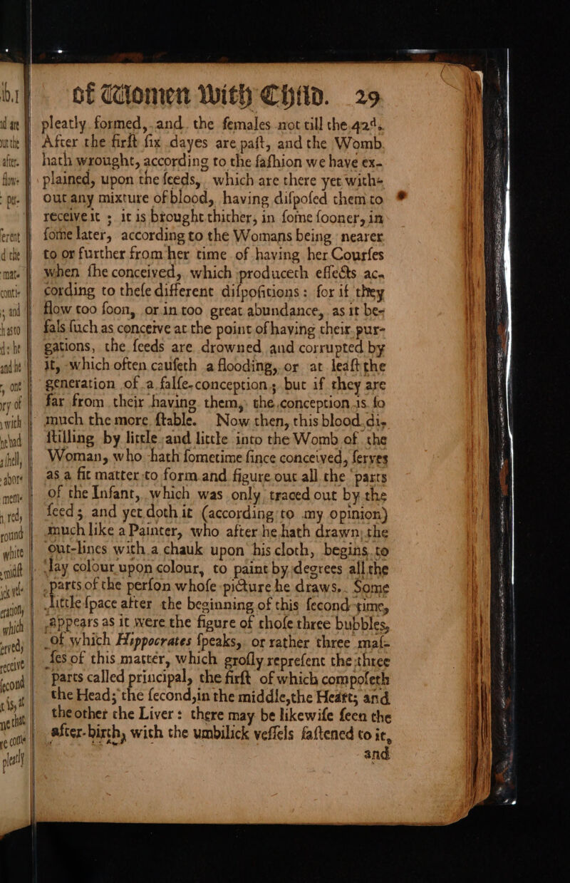 SS = — - ot dilomen With CHid. 29 pleatly formed,.and. the females sot rill the.q24. After rhe firit fix dayes are paft, and the Womb hath wrought, according to the fafhion we have ex. plained, upon the feeds, which are there yet with+ out any mixture of blood, having difpofed them to receiveit ; itis brought thither, in fome fooner, in fone later, according to the Womans being ‘nearer to or further from her time of having her Courfes when fhe conceived, which produceth effects aca cording to thele different difpofitions: for it they How too foon, orin.too great abundance, as it be- fals fuch as conceive at the point of haying their. pur- gations, the. feeds are. drowned, and corrupted by it, which often caufeth a flooding, or at leaftthe generation of .a falfe-conception.; but if they are far from their having them, the,conception.is. fo ~ much the more ftable. Now then, this blood.di, {tilling by little and littke into the Womb of the Woman, who -hath fometime fince conceived, ferves asa fit matter to form and figure out all che ‘parts of the Infant, which was only traced out by the feed; and yet. doth it (according’to my opinion) much like a Painter, who after he hath drawn; the Out-lines with a chauk upon his cloth, begins. to Jay colour.upon colour, to paint by degrees all che parts of the perfon whofe piture he draws... Some Jittle {pace atter the beginning of this fecond time, Appears as it were the figure of chofe three bubbles, Of which Hippocrates {peaks, or rather three maj{- {es of this matter, which grofly reprefent the three parts called principal, the firft of which compoleth the Head; the fecond,in the middle,the Heaft; and the other the Liver: there may be likewife feen the after-birth, with the umbilick veflels faftened to it, Ste | and