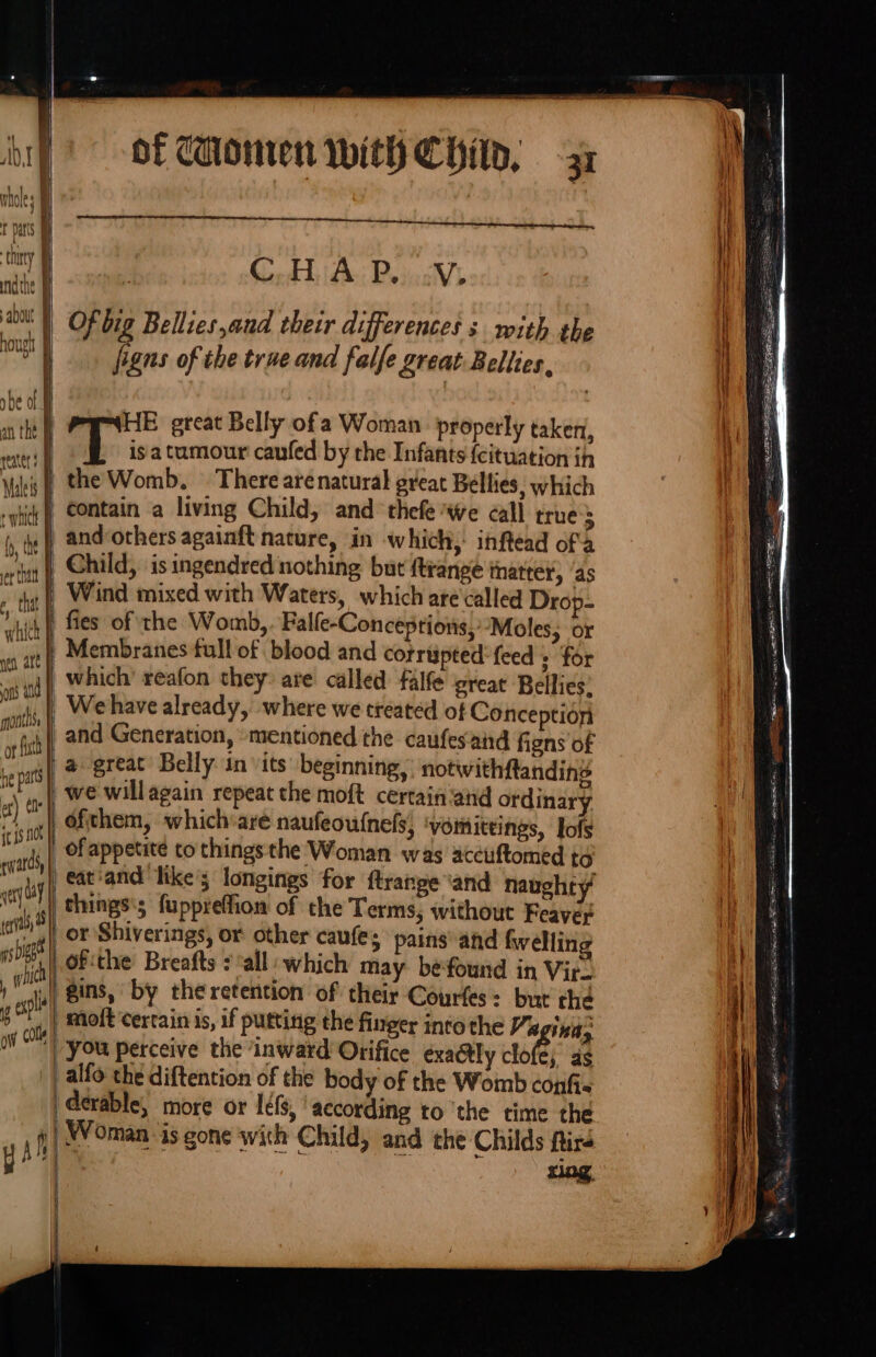 C.H A P.. V: Of big Bellies,and their differences s with the figns of the true and falfe great Bellies, isa tumour caufed by the Infants {cituation ih and‘others againft nature, in which, inftead of a Child, is ingendred nothing but ftrange thatter, ‘as On he part et) ele | qwar ds, et , W ag cop we willagain repeat the moft certain ‘and ordinary ofthem, which‘are naufeou{nels, ‘vomiteings, Jofs eat'and likes longings for flrange ‘and naughty chings's fuppreffion of the Terms, without Feayer ofthe Breafts : all which may be‘found in Vir- gins, by the retention of their Courfes: but the yal ' Mmoft certain is, if putting the finger into the 7x indy / You perceive the ‘inward Orifice exa@ly clote, as _alfo the diftention of the body of the Womb confi« derable, more or léfs, according to ‘the time the Woman is gone with Child, and the Childs ftire s A ant ee RS Pee SRD TD grater rss ce tac = SRS seen ret rag eee eci are