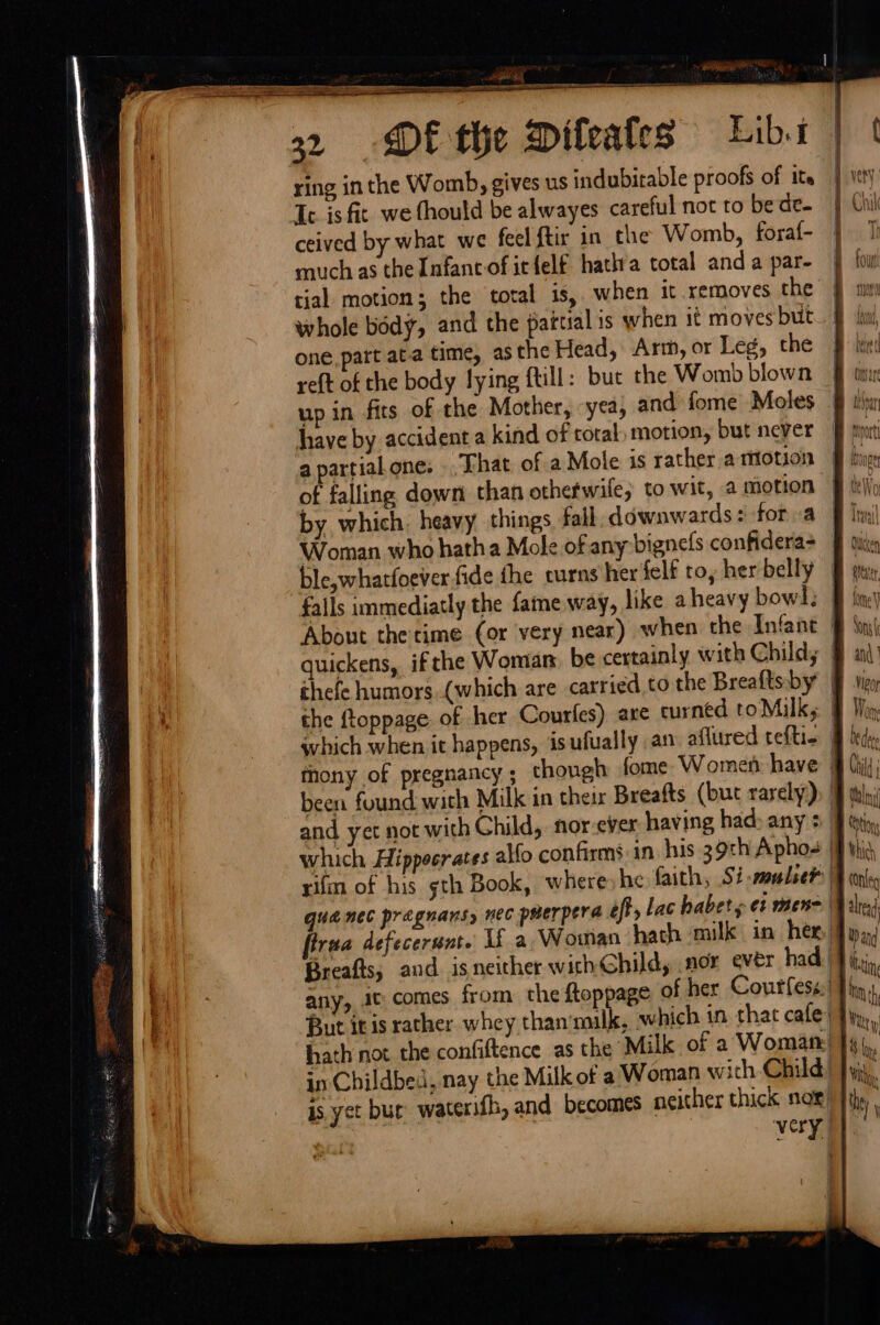rae. egal AL | SITE - ——: oat FT EE —&lt; I cer ee eS a ——————— 29 DP the Dileafes Libs ring inthe Womb, gives us indubitable proofs of ite Tc is fit we fhould be alwayes careful not to be de. ceived by what we fecl ftir in the Womb, foraf- much as the Infancof itfelf hatha total anda par- } ‘ol tial motion; the total is, when it removes the Ez whole body, and the pattial is when it moves but. § | one. part ata time, as the Head, Arm, or Leg, the 9. reft of the body lying ftill: buc the Womb blown J up in fits of the Mother, yea, and fome Moles § tin have by accident a kind of total motion, but never ff py apartialone: That ofa Mole is rather atiotion &amp; hic of falling down than othefwile, to wit, a motion bb Wo by which, heavy things fall downwards: fora § li Woman who hatha Mole of any bignels confidera&gt; FF dite ble,whatfoever fide the curns her felf ro, her belly § falls immediatly the fame way, like aheavy bow]; | About thetime (or very near) when the Infant § ini quickens, ifthe Woman be certainly with Child; § a) ‘A thefe humors.(which are carried to the Breaftsby § &amp; the ftoppage of her Courfes) are curned toMilks § Von: which when it happens, isufually an aflured ceftie Bf bede, thony of pregnancy; though fome- Women have (hil; been found with Milk in their Breafts (but rarely): | tuba and yet not with Child, nor-ever having had&gt; any + | tin, which Hippocrates alfo confirms in his 39th Aphos {f this, rifm of his th Book, where) he faith, Si -somlseh | tony | quence pragnans, nec pmerpera eft, Lac haber s ef mene Bale) firua defecerunt. If a Woman hath milk in hex, Waid | Breafts; and isneither withGhild, nor ever had. tin i) any, J¢ comes from the ftoppage of her Courfess:| ba Hf Burt it is rather whey than'milk, which in that cafe! Fy, | hath not the confiftence as the Milk of 2 Woman! }4\,. : in Childbed, nay the Milk of a Woman with Child) } yy, is yet bur: waterifh, and becomes neither thick noe) Jily very | : =] =&gt; = ss —&lt; = &gt; = | == S — | | | i fj ae