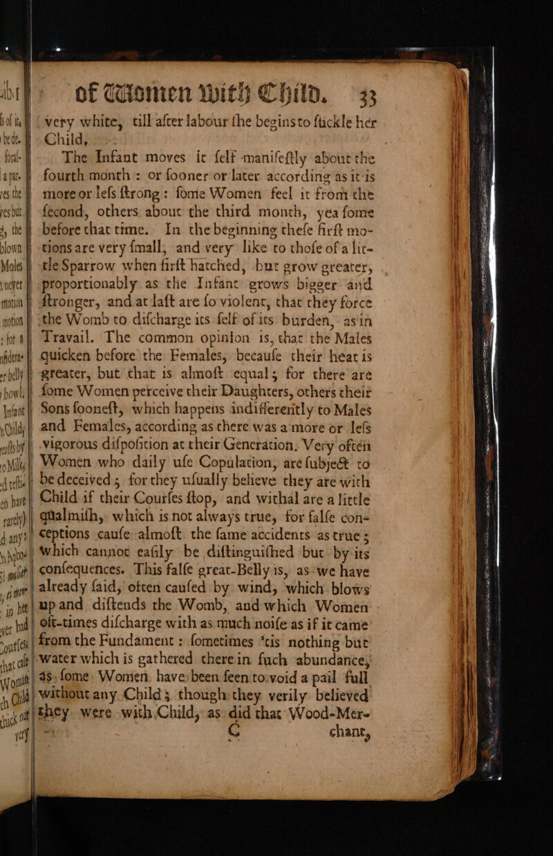 | AMT \ of Ih i Dede B foal J apate § es the J pes but fi i, the dlown | Moles Laever | motion | motion | ‘for 4 | sider | er belly |i howl, | very white, till after labour the beginsto fickle her Child, The Infant moves ic felf manifeftly about the fourth month : or fooner or later according 4s itis more or lefs trong: fome Women feel it from the fecond, others about the third month, yea fome before that ttme. In the beginning thefe firft mo- quicken before the Females, becaufe their heat is greater, but that is almoft equals for there are fome Women perceive their Daughters, others their o Nk hl on have pt | vigorous difpofition at their Generation, Very oftéi Women who daily ufe Copulation, are fubye&amp; to Child if their Courfes ftop, and withal are a little qualmith,. which is not always true, for falfe con- ceptions caufe almoft. the fame accidents as true ; . if hee ‘out lth hat alt already faid, etten caufed by wind, which blows \upand diftends the Womb, and which Women oft-times difcharge with as much noife as if it came from the Fundament : fometimes “tis nothing but -water which is gathered therein fuch abundance, | i optif h ciild ick ctf 38, fome. Women, have been feen to:void a pail full | without any. Child; though: they verily believed ‘they. were with Child, as did that Wood-Mer- 4 C chant, i