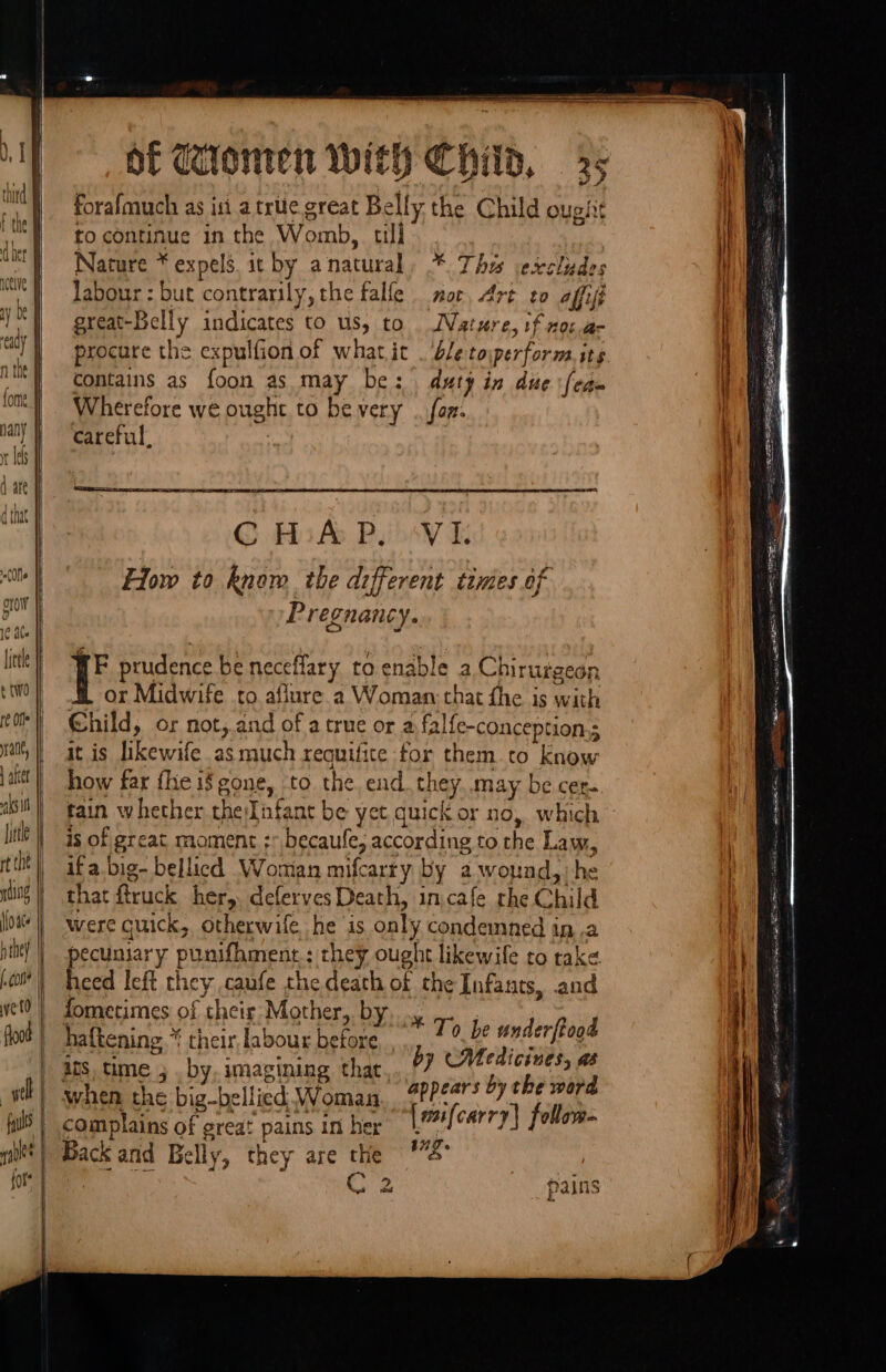™ = —— —- &lt;&gt; a == = sé =: ae eu am &lt;&gt;. see &lt; &lt;&gt; ——— Of Clomten With Child, 35 \ forafmuch as iti a trite great Bell ly, the Child ough i to continue in the Womb, till | Nature * expels s. it by a natural * Thi ecccludes i | Jabour : but contrarily, the falfe nor, drt to affift q great-Belly ieee to us, to Nature, tf not.a- A procure the expulfion of what it . ble toiperform.its contains as foon as may be: duty in due ‘fea a Wherefore we ought to be very .. fon. | careful. i CHAP. VI. q How to know the different tivies of Pregnancy. FE prudence be neceflary to enable a Chirurgeon or Midwife to aflure.a Woman that fhe is with Child, or not,.and of a true or a falfe-conception.; it is Hhewite as much requifite for them to know how far fhe if gone, ‘to the end bg: may be cer. Fain whether the: Infant be yet quick or no, which is of great moment ; becaufe, according to the Law, ifa.big- bellicd Woman mifcarry by a wound, ‘he that ftruck her, deferves Death, in,cafe rhe Child were cuick, otherwife he is only condemned ina pecuniary punifhment.; they ought likewife to take i} Gus left they caufe the death of the Infants, and ometimes of their Mother, b He if haftening,* cheir labour icy hl gill e's i} ats, time ; . by. imagining thar, by Medicines, as | when the big-bellicd Woman, . fPhoT* by che word complains of great pains in her |aifcarry| follem- C2 _ pains e SP # oo Nt = ~ F OTT ll eA Ser aR te ah a ns ae on
