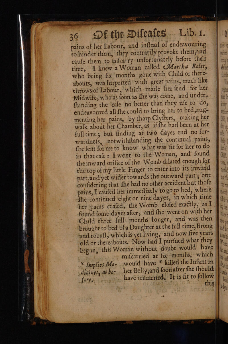 : “ «she BO ssivanes itil ee a A LE LET ILI ST ——— 6 DEtYe Dileakes .. Lib... pains of her Labour, and inftead of endeavouring tohinder them, they contrarily provoke them,and caufe them to mifcarry unfortunately before their time, I knew a Woman called cMartha Rolet, who being fix months gone with Child or there- abouts, was furprized wich great pains, much like clirows of Labour, which made her fend for her Midwife, who as foon as fhe was come, and utider- {tanding the ‘cafe no better than they ufe to do, endeavoured all fhe could to bring her to bed,aug- menting her pains, by fharp Clyfters, making her walk about her Chamber, as if fhe had been at her full time; but finding at two dayes end no for- wardnefs, notwithftanding the continual pains, fhefent formeto know what was fit for her'to do in that cafe: Lwent to the Woman, and’ found the inward orifice of the Womb dilated enough for the top of my little Finger to enter into its inward part,and yet wider towards the outward part’; but confidering that fhe had no other accident but thofe paris, I caufed her immediatly to goto bed, where fhe continued eight or nine dayes, in which time “brought to bed ofa Daughter at the full time, firong dicines, a ber her Belly,and foon after fhe fhould fore. ... have milcarried, It is fit to follow: ten ~ this/ fink to willl) \ ftv !