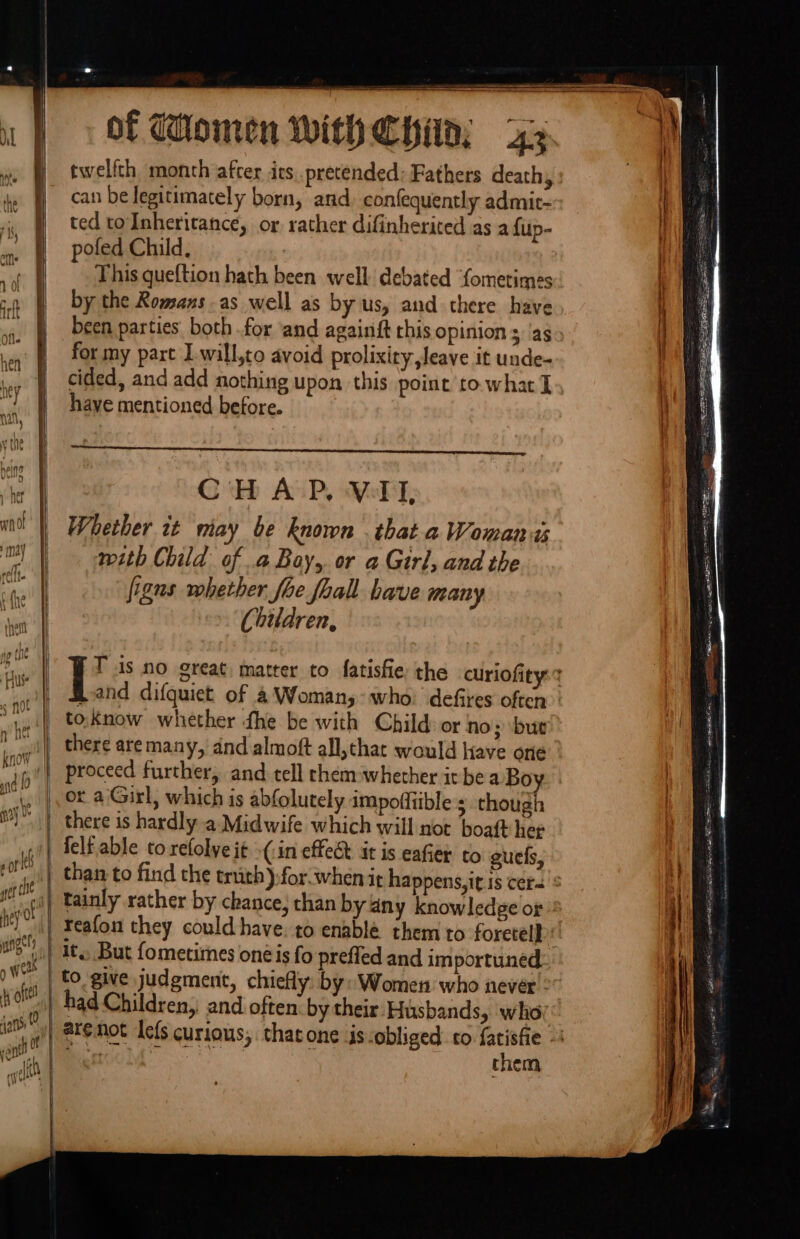 Know nd 0 2) Ny 4 Of Ks ney Os ange y wert fy oft 2 3 a = of Women With Chin; a twelfth month after its pretended: Fathers death, can be legitimately born, and, confequently admic- ted toInheritance, or rather difinherited as a {up- pofed Child, This queftion hatch been well debated “fometimes by the Romaxs as well as by us, and there have for my part Iwill,to avoid prolixity leave it unde- cided, and add nothing upon this point to what I haye mentioned before. Eb AGP, Moby Whether it miay be known . that a Womans with Child of a Bay, or a Girl, and the figns vohether foe foall have many Children, band difquiet of a Woman, who: defires often to.know whether the be with Child: or no; but there are many, and almoft all, that would Have one proceed further, and tell chem:whether it bea Boy or a Girl, which is abfolutely impoffiible’s though there is hardly a. Midwife which will not boaft hee tainly rather by chance, chan by any knowledge or Feafon they could have it., But fometimes oné is fo prefled and importuned to give judgment, chiefly: by: Women who never : had Children, and often by their Husbands, ‘who them iii ere NCL Ce Knees tan &lt;p 0ae ns Being) oS age a oe eM rr Ta