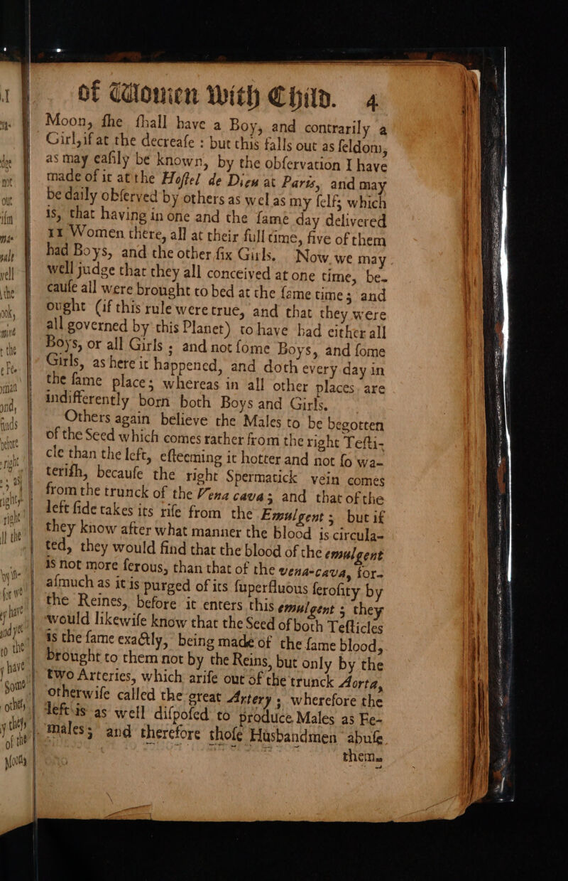 “Some -othtty ches pions of Wouien With Chin. 4 Moon, fhe fhall have a Boy, and contrarily a Girl, ifat the decreafe : but chis falls out as feldom, as may eafily be known, by the obfervation I have made of it atthe Hoffel de Diew at Parts, and ma be daily obferved by others as wel as my felf; which is, that having in one and the famé day delivered rz Women there, all at their full time, five of them had Boys, and the other fix Girl. Now we may well judge thar they all conceived at one time, be. caule all were brought to bed at the (ame time; and ought (if this rule weretruc, and that they were all governed by this Planet) tohaye had either all Boys, or all Girls ; and not {ome Boys, and fome Girls, as here it happened, and doth every day in the fame place; whereas in all other places. are indifferently born both Boys and Girls, Others again believe the Males to be begotten of the Seed which comes rather from the right Tefti- cle than the left, efteeming it hotter and not fo wa- terifh, becaufe the right Spermatick vein comes from the trunck of the Vena cava 5 and that ofthe left fide takes its rife from the Emulgent ; but if they know after what manner the blood is circula- ted, they would find that the blood of the emulgent is not more ferous, than that of the vena-Ccava, tor- afmuch as it is purged of its fuperfluous ferofiry by the Reines, before it enters this emulgent 5 they as the fame exaétly, being madé of the fame blood, brought to them not by the Reins, but only by the two Arteries, which arife out of the trunck Aorta, otherwife called the great Artery » wherefore the them. a ee ea a Se aa FRA certain pl PR ear RS