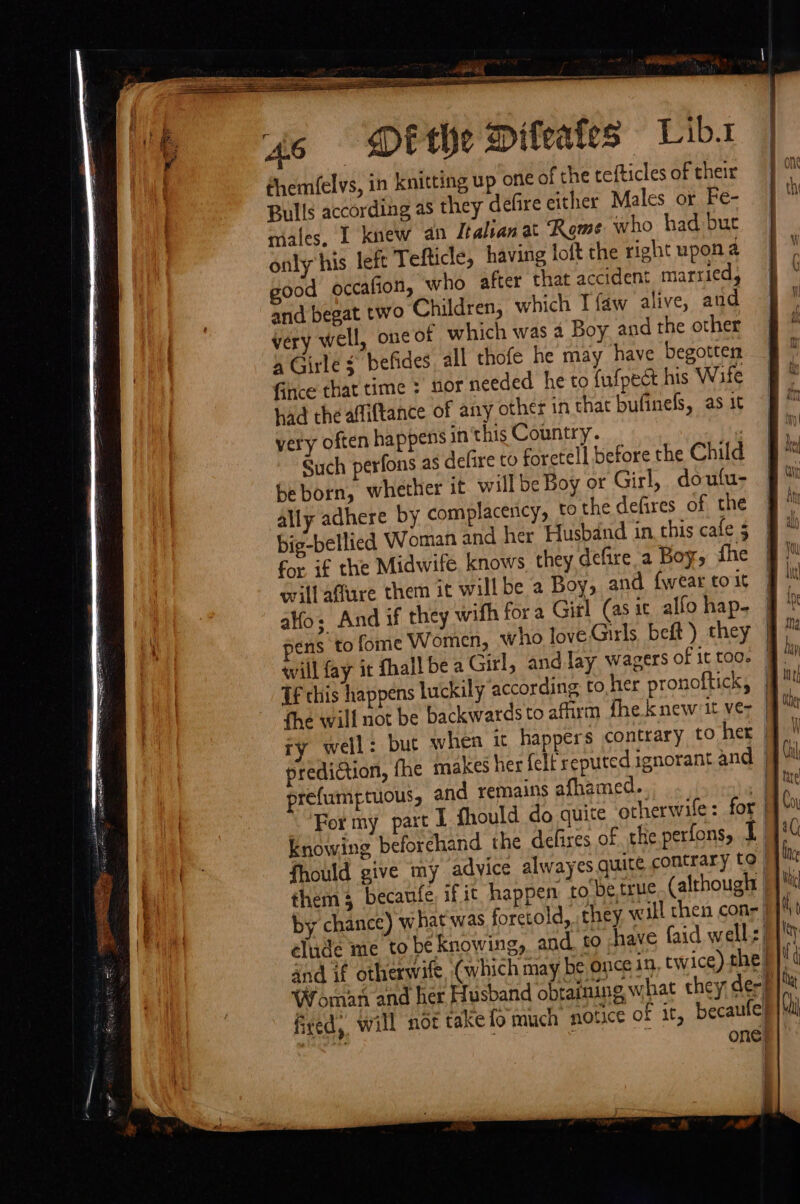 - @ hi . 46 DEVE Difeafes Lib. dhem(elvs, in knitting up one of the tefticles of their Bulls according as they delire either Males or Fe- males, 1 knew an Italian at ‘Rome who had but only his left Tefticle, having loft the right upon a ood. occafion, who after that accident married, and begat two Children, which Tfaw alive, and very well, one of which was 4 Boy and the other 4 Girle $ befides all thofe he may have begotten Gince that time : nor needed he to fufpect his Wife had the afliftance of any other in that bufinefs, as it very often happens in this Country. | Such perfons as defire to foretell before the Child be born, whether it will be Boy or Girl, doufu- ally adhere by complacency, to the defires of the big-bellied Woman and her Husband in. this cate 5 for if the Midwife. knows they defire a Boy, fhe willafure them it willbe a Boy, and {wear to it alo; And if they wifh for a Girl (asic allo hap- ens to fome Women, who love Girls beft ) they Tf this happens luckily according to,her pronoftick, fhe will not be backwards to afirm fhe knew it ve- prediction, fhe makes her {elf reputed ignorant and prefumptuous, and remains afhamed. knowing beforehand the defires of the perfons, 1 them 3 becaufe, if it happen to'be true. (although elude me to be knowing, and to have faid well: fred. will not take {o much notice of it becaufe eae: ; ne. AG oi Ity | | | ts | pti |