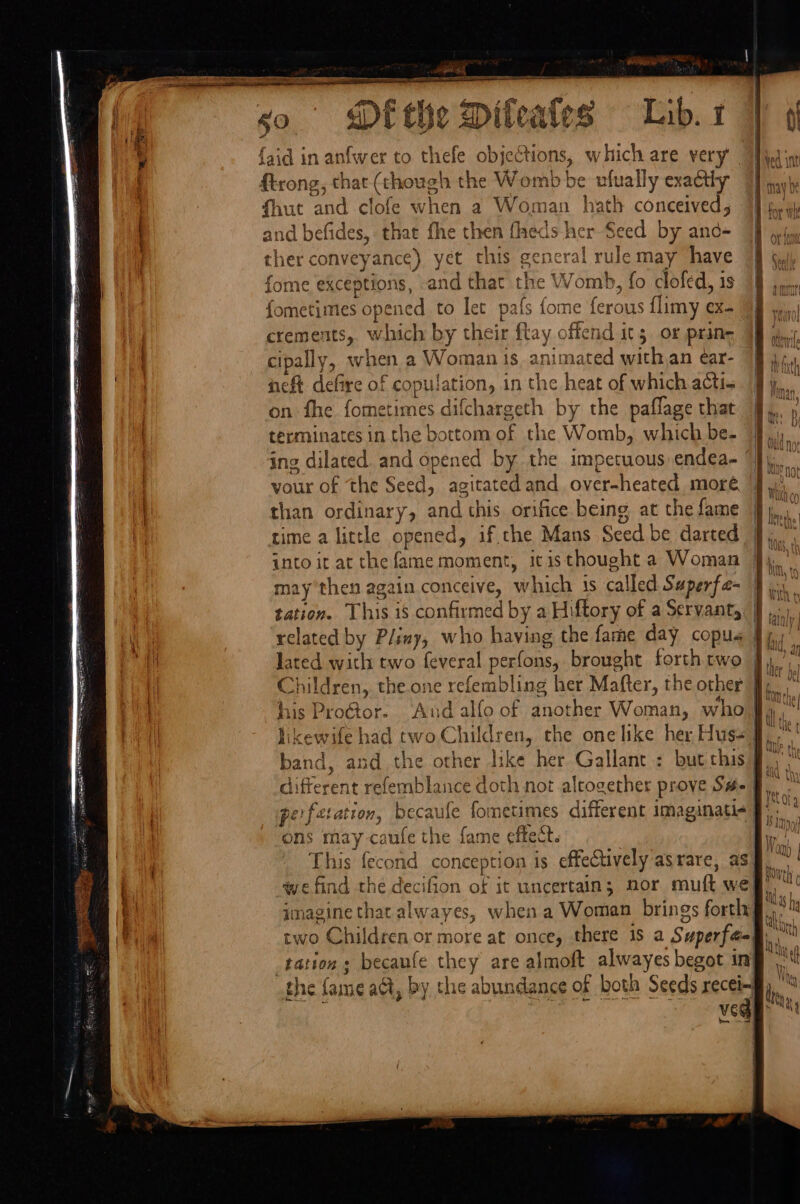 ee ne ag, PR Na faid in anfwer to thefe objections, which are very ftrong, that (though the Womb be ufually exactly fhuc and clofe when a Woman hath conceived, and befides, that fhe then fheds her Seed by and- ther conveyance) yet this general rulemay have fome exceptions, -and that the Womb, fo clofed, 1s fometimes opened to let pafs fome ferous flimy ex- crements, which by their flay offend it5 or prine i mae cipally, when a Woman 1s, animated withan ear- 4 it neft defire of copulation, in the heat of which actis | 1 on fhe fometimes difchargeth by the paflage that fy. » terminates in the bottom of the Womb, which be- Ni ” ing dilated. and opened by the impetuous endea- “}) vour of the Seed, agitated and over-heated moré than ordinary, and this orifice being, at the fame time a little opened, if che Mans Seed be darted into it at the fame moment, itisthought a Woman related by Pliny, who having the fare day copus | * , lated with two feveral perfons, brought forth rwo | Tie Children, the one refembling her Mafter, the other J. his Proétor. ‘Aud alfo of another Woman, who | hy likewife had two Children, the one like her Huss §,.°' band, and the other like her Gallant : but this a different refemblance doth not altogether prove S#- ae perfetation, becaufe fometimes different imaginati ae ons may caufe the fame effect. he : Si This fecond conception is effectively asrare, asf.” we find the decifion of it uncertain; nor muft weg’, imagine that alwayes, when a Woman brings forth a two Children or more at once, there is a Superfaa| ant tation; becaufe they are almoft alwayes begot ing wt the fame act, by the abundance of both Seeds recei4 hh, : | ‘al die oe Teel baa,