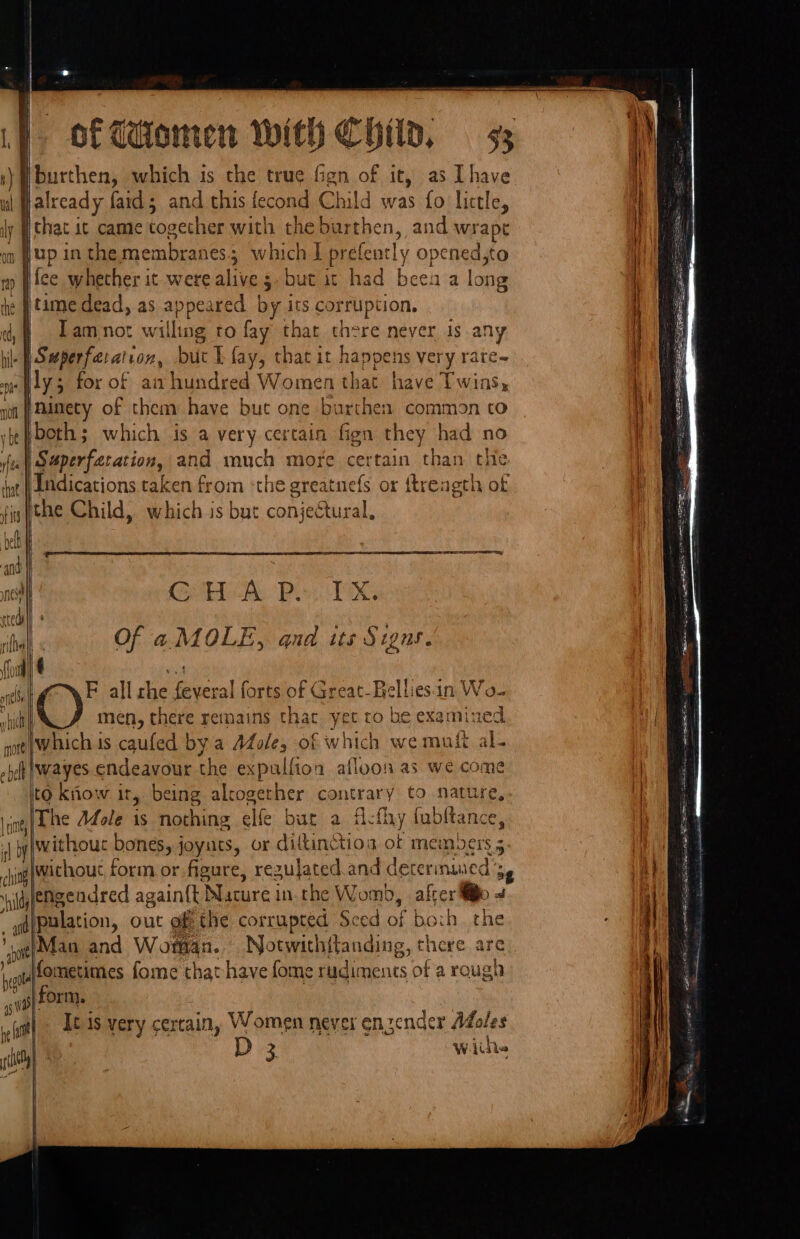 Vt burthen, which is the true fgn of it, as [have val | already faid; and this fecond Child was fo little, ly Wchac ic came togecher with the burthen, and wrapt | on f up in the Pytauiean en: ; which | prefe acly opened,to ny fice whether it were alive 5. but it had beak a long he tame dead, as appeared by its corruption, Tam not w nlline to fay that there never Js any hile | Seeperfa: alan, but I fay, that it happens very rare~ ly; for of amhundred Women that have Twins, noi Anecy of them have but one burthen common to vbefboth; which is a very certain fign they had no ft Napertaration, and much more certain than the ‘nt | Ldications taken from ‘the greatnefs or {trength of fig tae Child, which is but c conjectural, PTET ails | , cl Ge TTD Poy POG rlball Of a. MOLE, qnd its Signs. (foul +4 snl F all rhe feveral forts of Great-Belliesin Wo- () men, there remains thac yee! to he examined which is caufed by a AZole, of which we muti al- iwayes endeavour the expulfion afloon as we come to kiiow ir, being alcogether contrary to nature, lhe Mole 1s nothing elfe but a Athy fubltance, | y{withouc bones, joyuts, or dittinctioa ot MEME 5 : ch ing Without form or figure, regujated.and decermuied 3, engendred again{t Nucure i in.the Womb, . after Mio 4 d{palation, out gf the corrupted Seed of hoch. the AIM and Woman. Notwithftanding, there are 4 atffomnetimnes fome that have fome rudiments of a rough 45 WF form. : Saat ast] © C18 very certain, Women never enzender Adoles Ac) D 3 wiih ‘hit lay? eet = Se sR ee aT Sa weasew S* oo at Sin ee as - S. eS Palen (ere ~ a ——— a SRT rape RE le RE