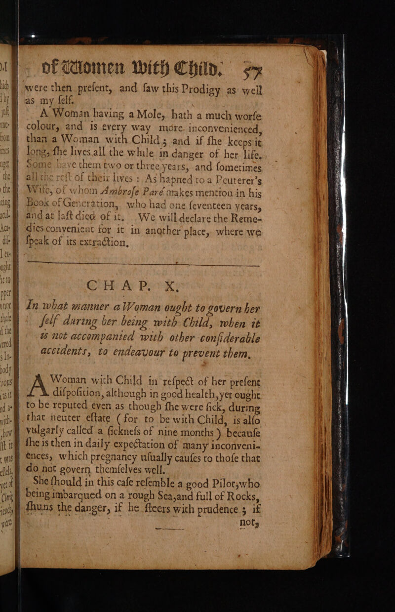 A Woman having a Mole, hath a much worfe colour, and is every way more inconvenienced, than a Woman with Child; and if the keeps it long, fhe lives.all the while in danger of her life, some heave them two or three years, and fometimes 4) ag tags yo ale ji che re{t of their lives :. As hapned t 1 toa Peuterer’s &gt;, Of whom Ambrofe Pare makes mention in his Book of Generation, who had one { and at laft died of it, We will dies A declare the Reme- convenient ror it in angther place, where we Con Ar Pee Xs In what manner alVoman ought to govern her Self during her being with Child, when it % not accompanied with other conjfiderable accidents, to endeavour to prevent them, Woman with Child in refpect of her prefent difpofition, although in good health, yer ought to be reputed even as though fhe were fick, during vulgarly called a ficknefs of nine months ). becaufe fhe is then in daily expeétation of many inconveni- do not govern themfelves well. She fhould in this cafe refemble a good Pilots;who Nols Sa rape