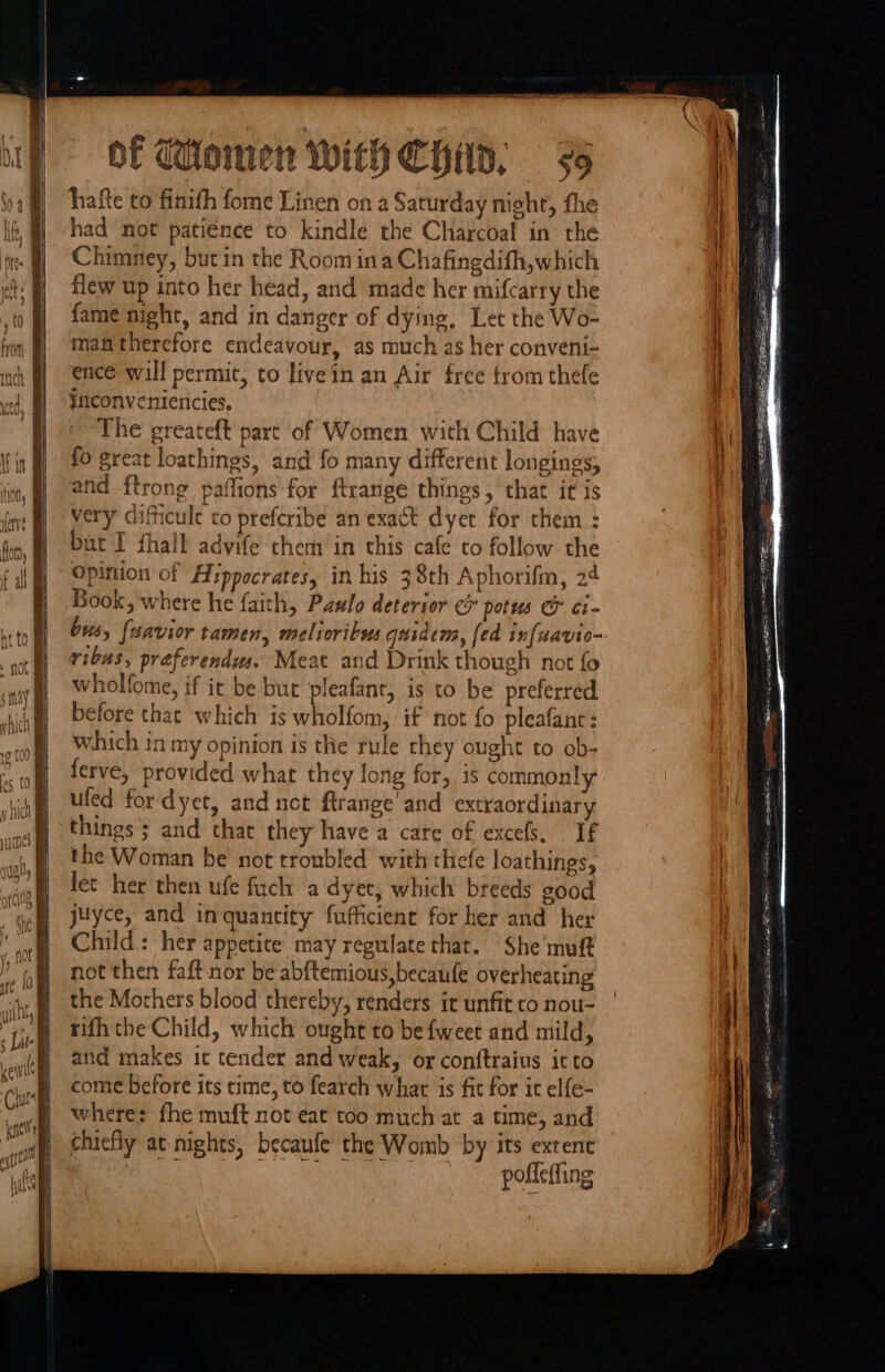 hafte to finith fome Linen on a Saturday night, fhe had not patience to kindle the Charcoal in the Chimney, but in the Room ina Chafingdifh,which flew up into her head, and made her mifcarry the fame night, and in danger of dying, Let the Wo- man therefore endeavour, as much as her conveni- ence will permit, to livein an Air free trom thefe inconveniencies, The greateft part of Women with Child have fo great loathings, and fo many different longings, and {trong paffions for ftrange things, that it is very difficule to preferibe an exact dyet for them : but I fhall advife them in this cafe to follow the Opinion of Hippocrates, in his 38th A phorifm, 2¢ Book, where he faith, Paslo deterior c pots &amp; ci- bus, {uavior tamen, melioribus quidem, [ed infuavio- ribas, préferendws. Meat and Drink though not fo wholfome, if it be bur pleafant, is to be preferred before that which is wholfom, if not fo pleafant : which in my opinion is the rule chey ought to ob- ferve, provided what they long for, is commonly ufed fordyet, and not ftrange’ and extraordinary things ; and that they have a care of excefs, If the Woman be not troubled with thefe loathings, let her then ufe fuch a dyet, which breeds good juyce, and inquantity fufficienr for her and her Child: her appetite may regulate that. She muft not then faft nor be abftemious,becanfe overheating the Mothers blood thereby, renders ir unfit to nou- rith the Child, which ought to be {weet and mild, and makes ic tender and weak, or conftraius it to come before its time, to fearch what is fit for it elfe- where: fhe muft not eat too much at a time, and chiefly at nights, becaufe the Womb by its exrenc RMR), Samco