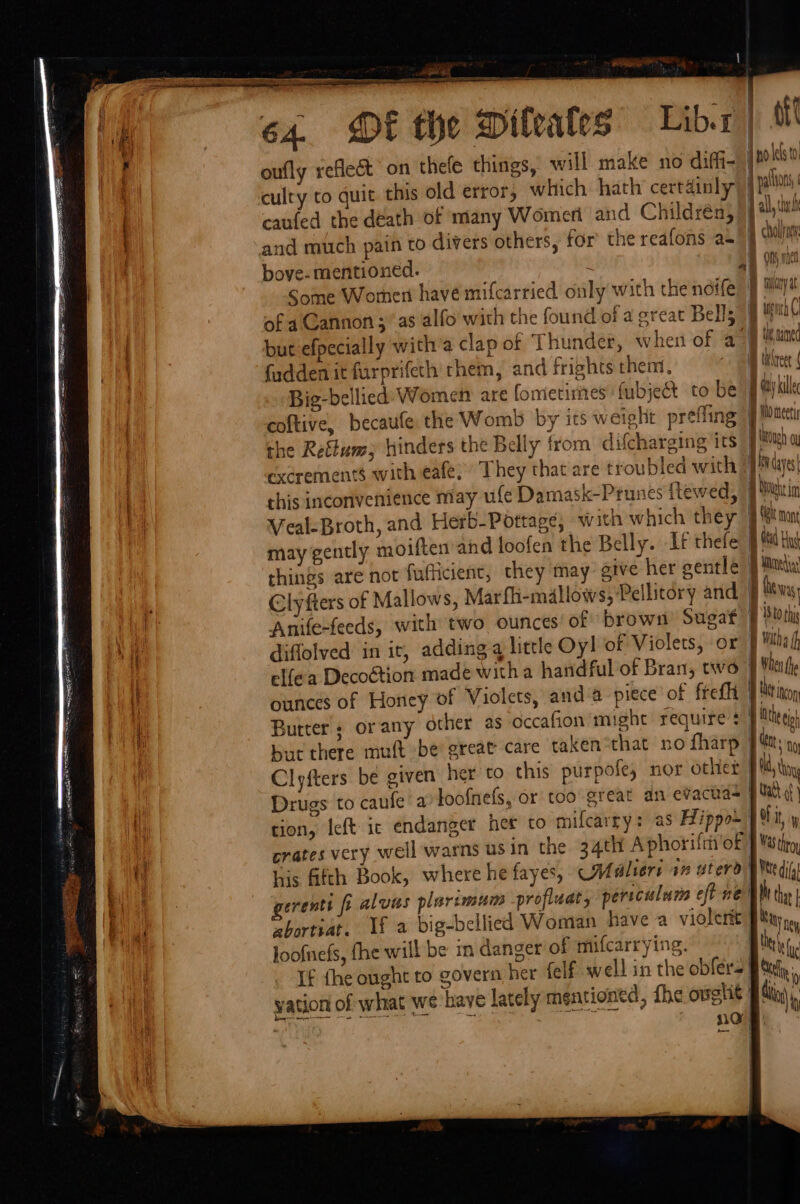 ty 64. DE the Diteates’ Libr) Ml f oufly reflect’ on thefe things, will make no diffi- jpoklse culty to quit this old error, which hath certainly | palo “a caufed the death of many Womeri and Children, J al cd and much pain to divers others, for the reafons as!) ‘it bove- mentioned. 2 LA on one Some Women have mifcarried only with thenife 9 maya of a Cannon ; as alfo with the found of a great Bells J ugh ( but efpecially witha clap of Thunder, wher of ay ‘uine fadden it furprifeth chem, and frights them, hon Big-bellied Women are fometimes fubjet to be J Gay kill coftive, becaufe: the Womb by its weight prefling ' | the Reftum) hinders the Belly from difcharging its J) | excrements with eafe; They that are troubled with pada this inconvenience may ufe Damask-Ptunes ftewed, 2 | Veal-Broth, and Herb-Pottage; with which they BS non may gently moiften and loofen the Belly. If thefe Bad Hg things are not fufficient, they may give her gentle 9 Mitel Clyfters of Mallows, Marfli-mallows; Pellitory and § hess Anife-feeds, with two ounces’ of brown Sugat | istohi Dna diffolved in it, adding a little Oy! of Violets, or Baths f . elfea Decoétion made witha handful of Bran, two § When te ! ounces of Honey of Violets, anda piece of fret | Metin iE Butter ; orany other as occafion might require +} Mths | but there muft be great care taken “that no fharp J Mttt ny Clyfters be given her to this purpofe, nor otliet | ld hy Drugs to caufe a loofnefs, or too great an evacua- Wath hi tion, Ieft ic endanger her to mifcarry: aS Hippo) fit iy crates very well warns usin the 34th Aphoriftin oF J Matty Bay |: : gerentt ft alvas plart ui zbortiat. Uf a big-bellied Woman have a violent | Na ey loofnefs, fhe will be in danger of mifcarrying. i \ i) ae i ‘ Ny