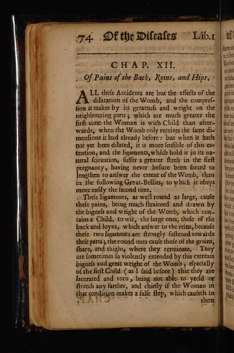 : CHAP. XII. » Of Pains of the Back, Reins, and Hips. &gt; LL thefe Accidents are but the effects of the dilatation of the Womb, and the compref- fion it makes by its greatnefs and weight on the neighbouring parts; which are much greater the firft came the Woman is with Child than after. menfions it had already before: but when ie hath not yet been dilated, it is more fenfible of rhis exe tention, and the ligaments, which hold it in its nas tural fcituation, fuffer a greater ftrefs in the firft pregnancy, having never before been forced to more ealily the fecond time, thefe pains, being much ftraitned’ and drawn by the bignels and Weight of the Womb, which con. tainsa Child, to wit, che large ones, thofe of the back and loyns, which anfwer to the reints, becaufe thefe. two ligaments are ftrongly faftened towards thefe parts theround ones caufe thofe of the groins, them a Hf accu A Kioto B onthe erie B gralie j ginoith { Mal lea filter Dye pal iW bteot he i fit ye ey | ty he \ | which A iP abero( i COntuny i freqye ey em of ake firtt Child i: I faid before ) that they: are Jacerated and rorn x ‘being sot-able: to: yeeld “or ftretch any farther, ‘and chiefly if the Woman in shat gondivion f makes a falfe ftep, which aie in then ae = Ss '_-_ = = &gt;