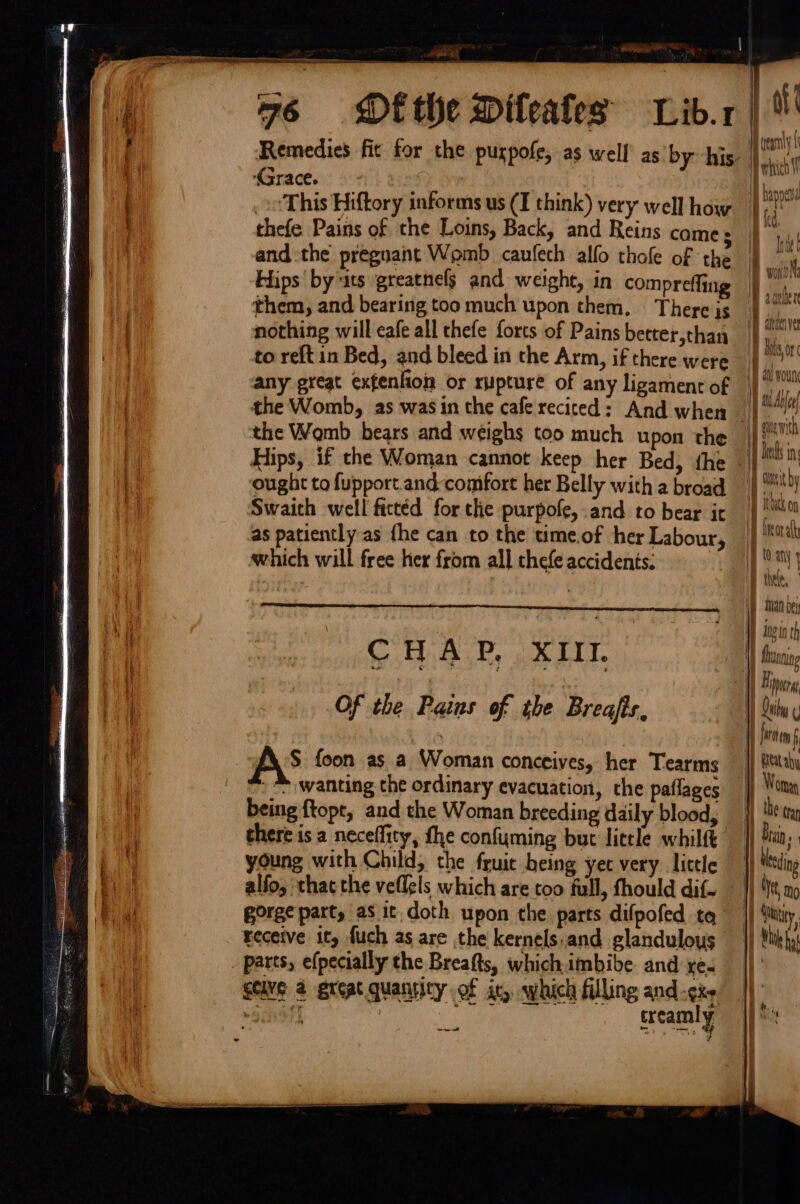 Pe gy MRR punamesbcaeaduen anes Grace. | 7 ‘This Hiftory informs us (I think) very well how thefe Pains of the Loins, Back, and Reins came s and the pregnant Womb caufech alfo thole of the Hips’ by its greatnelg and weight, in compreffing them, and bearing too much upon them, There is nothing will cafe all thefe forts of Pains better,than to reft in Bed, and bleed in the Arm, if there were any great exfenfion or rupture of any ligament of the Womb bears and weighs too much upon the Hips, if the Woman cannot keep her Bed, the ought to fupport.and-comfort her Belly with a broad Swaich well fictéd for the purpofe,.and to bear it as patiently-as {he can to the time.of ‘her Labour, which will free her from all chefe accidents: CHAP, XII. Of the Pains of the Breafis, AS foon as a Woman conceives, her Tearms » wanting the ordinary evacuation, the paflages being {topt, and the Woman breeding daily blood, there is a neceffity, the confyming but litele whilft young with Child, the fruit being yet very little alfo, that the veflels which are too full, fhould dif. gorge part, as it. doth upon the parts difpofed tq parts, efpecially the Breafts, whichimbibe and xe. ad treamly Of ( IB teary i\ MtaiTiy sm alti ver Hi } Bio A att woun ) Evie \ w) Ay ivi | Bred in | \ 7 tit by i ithyck tn i bneo ath 1s F thee, i a be | ing In ol t) H) Qihy 1) fare f 1} Beata 1 Woman 1 the tran i raln ie i} tksing ' We No yy; |) fa it