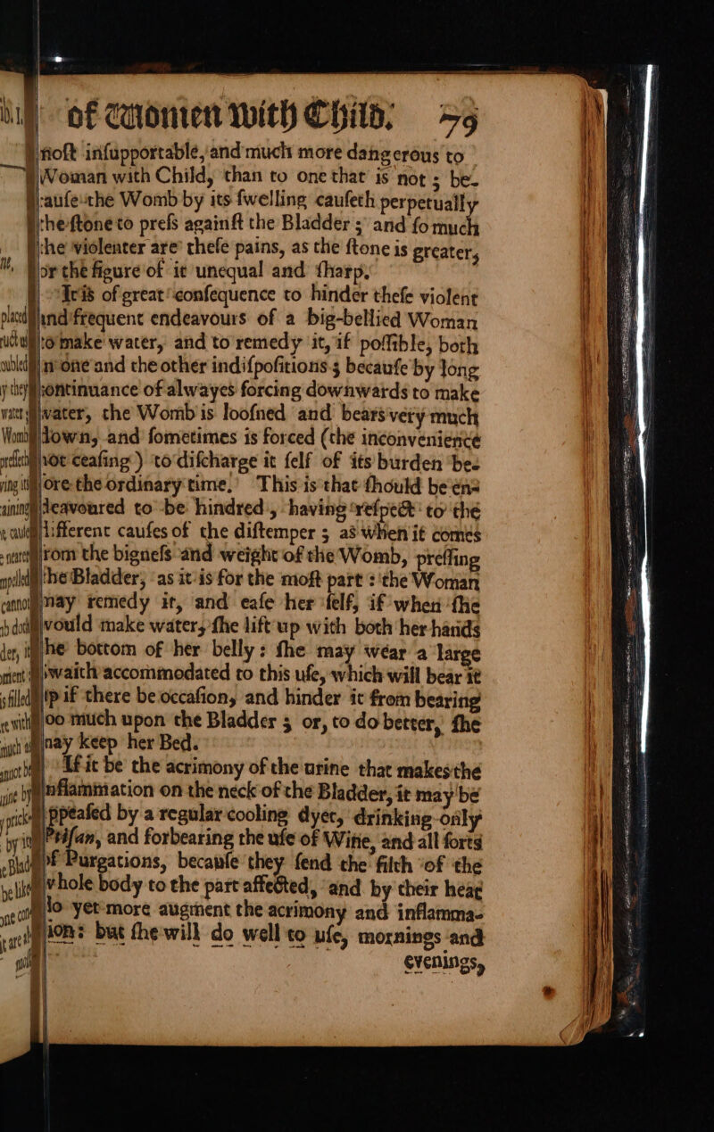 } “ of Honren With Child, 5 }noft infupporrable, and much more dangerous to Woman with Child, ‘than to one that is not 2 he §:aufe-the Womb by its {welling caufeth perpetual Btheftone to prefs againft the Bladder ; and fo ryt i che violenter are’ rhefe pains, as the ftone is greater, prthe figure of it unequal and tharp, f) eis of great confequence to hinder thefe violent ladandifrequent endeavours of a big-bellied Woman Welo'imake water, and to remedy ‘it, if pofftble, both p)n One'and the other indifpofitions 3 becaufe'by Jong Hiontinuance of alwayes forcing downwards to make wvater, the Womb is loofned and. bears very much Jown, and fometimes is forced (the inconvenience Mot ceafing) to‘difcharge it felf of its burden ‘bee ore the ordinary'time,’ This is that fhould beens Hjeavoured to -be hindred, having ‘vefpe&amp; to the allifferent caufes of che diftemper 5 a3 Wheniit comes diirom the bignefs and weight of the Womb, preffing ihe Bladder, ‘as itis for the moft part :'the Woman mol May remedy it, and eafe her -felf, if when fhe Bivould make water, fhe lift'up with both her hands lhe bottom of her belly: fhe may wear a ‘large ont up aitly accommodated to this ufe, which will bear i¢ pip if there be occafion, and hinder it from bearing itig}o much upon the Bladder 5 or, to do better, the nay keep her Bed. | Lf it be the acrimony of the urine that makesthe eynflammation on the neck of the Bladder, it may’ be mh Sy by a regular cooling dyer, drinking only 'y it)#4fam, and forbearing the ufe of Witte, and all forts -puigpf Purgations, becawfe they fend the filth ‘of the mT hole body to the part affeéted, ‘and by their hea¢ —————— ions but the-will do wellco ufe, mornings and tart \ See | CYENINGS,