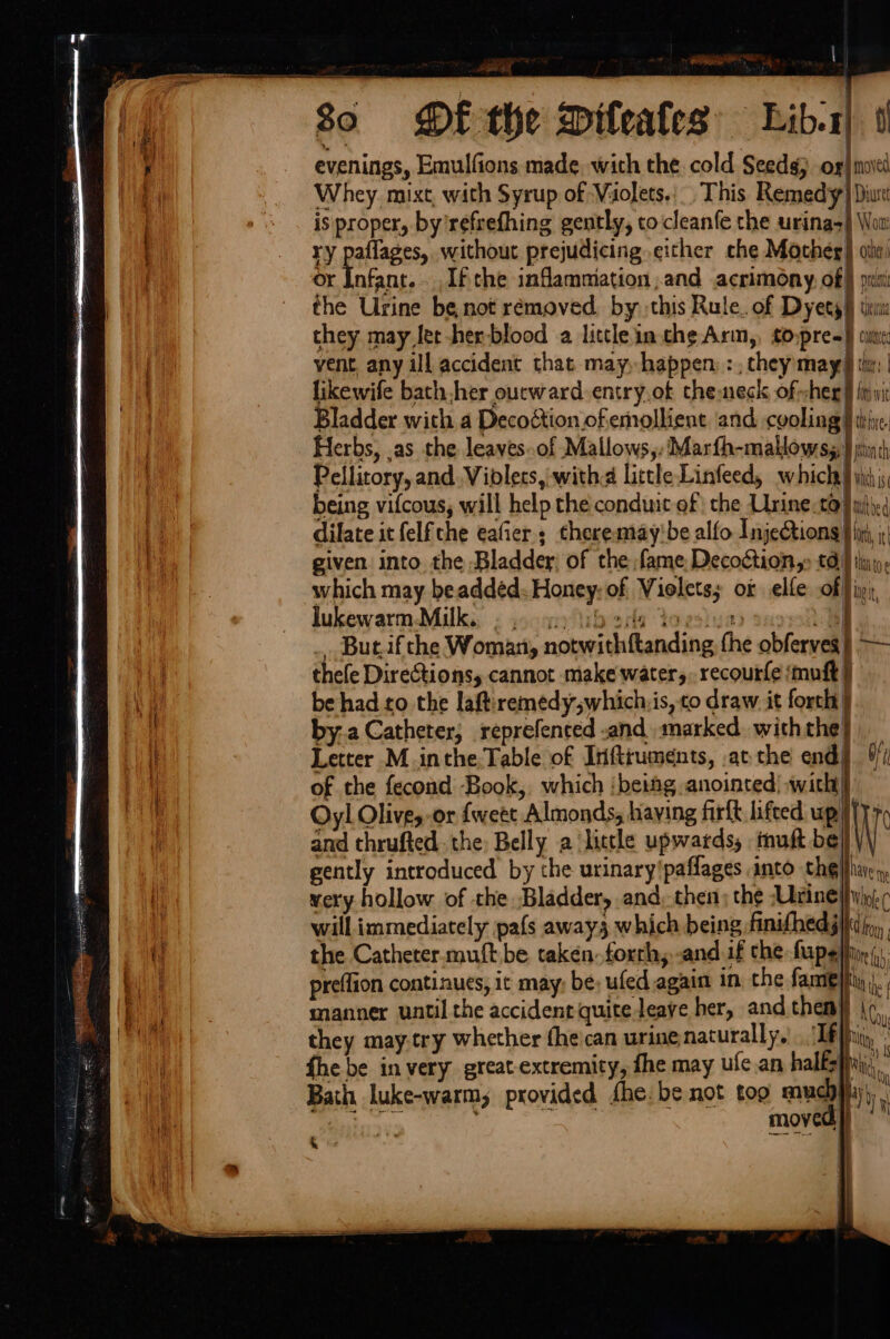 Pe _-» | hd 80 DE the Dileafes Lib-1) ti evenings, Emulfions made. with the. cold Seed) ox) moed Whey. mixt, with Syrup of Violets, This Remedy} Diu is proper, by’refrefhing gently, tocleanfe the urina=) Wor ry paflages, without prejudicing either che Mocheg) oti) or Infant... If the inflammation and acrimony, of} pris the Urine be not rémoved, by this Rule. of Dyets} then they may Jet-her-blood a little inthe Arm, topre=} cine vent, any ill accident that may, happen: :, chey may th | likewife bath her outward entry.of cheneck of-sheg § fiji | Bladder with a Decoction. of emollient and cyoling |W t Herbs, .as the leaves..of Mallows,.Marfh-mallowss, int) Pellitory, and Viblets, with little Linfeed, which} yi; being vifcous, will help the conduit of the Urine.co}, dilate it felfche eafier ; theremay'be alfo InjeQtiong|f in, ;: given into the Bladder; of the fame Decodétion,: 0} tuo, which may beaddéd. Honey: of Violets; ox elle of fin, lukewarm-Milk.. ©. gp \ibers Yoesiue Bl But.ifthe Woman, notwithftanding the obferves | — thee Directions, cannot make water, recourfe ‘muft | iy be had to the laftiremedywhich:is, co draw. it forch| } by.a Catheter, reprefenced -and marked. with the} if Letter M.inthe,Table of Infttuments, .at:- the end of the fecond Book, which ‘beimg anointed) with} Oy! Olive, or fweet Almonds, haying firft lifted up | and thruftedthe: Belly a ‘licthe upwards, muft be NT ie gently introduced by the urinary'paffages into the}parcy, Mi wery hollow of the Bladder, and. then; the Unrinelfyin; | will immediately pafs away3 which being finifhedg}id iy, i] the Catheter.muft be takéen.forrh, -and.if the fapelin, bi preflion continues, it may, be, ufed again in, the fame}. | ia manner until the accident quite leave her, and them} | ‘ es | they may-try whether fhe'can urine, naturally.) If it fhe be invery great-extremity, fhe may ufe.an halfs fui; i tar ad a | Bath luke-warm, provided fhe. be not too muchyiiy), | d a fe ‘ oa 3 , i; n loved: WI ee LE se \ % d