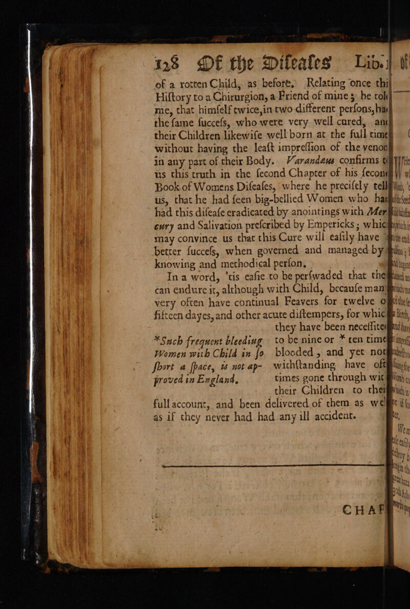 | ' . &gt; é , ev ~ 28 DE the Dileafes Lid.) i of a rotten Child, as before, Relating once thi) Hiftory to a Chirurgion, a Friend of mine 5; he toh] me, that himfelf twice,in cwo different perfons, ha the fame fuccefs, who were very well cored, ani their Children likewife well born at the full time without having the leaft impreflion of the venonj in any part of their Body. Varandeus confirms tiy}/l us this truth in the fecond Chapter of his fecont I Book of Womens Difeafes, where he precifely tellin, ' us, that he had feen big-bellied Women who hachitesed had this difeafe eradicated by anoitings with Mer fhihif, evry and Salivation prefcribed by Empericks ; whiciigihi may convince us that this Cure will eafily have “Bitixai better fuccefs, when governed and managed: by ulin: | knowing and methodical ays «CY: i ee a Bilt In a word, ’tis eafte to be perfwaded that thei can endure it, although with Child, becaufe mam iit very often have continual Feavers for twelve ofplthe( fifteen dayes, and other acute diftempers, for whic § Binh, | ) they have been neceffite gid hay *Such frequent bleeding to be nine or * cen come mb inn Women with Child in fo blooded, and yet notin), fort a fpace, 1 not ap- with{tanding have oftflliy(, proved in England, times gone through wit ln), their Children to cheigivhih fullaccount, and been delivered of them as wel iff as if they never had. had any ill accident. (