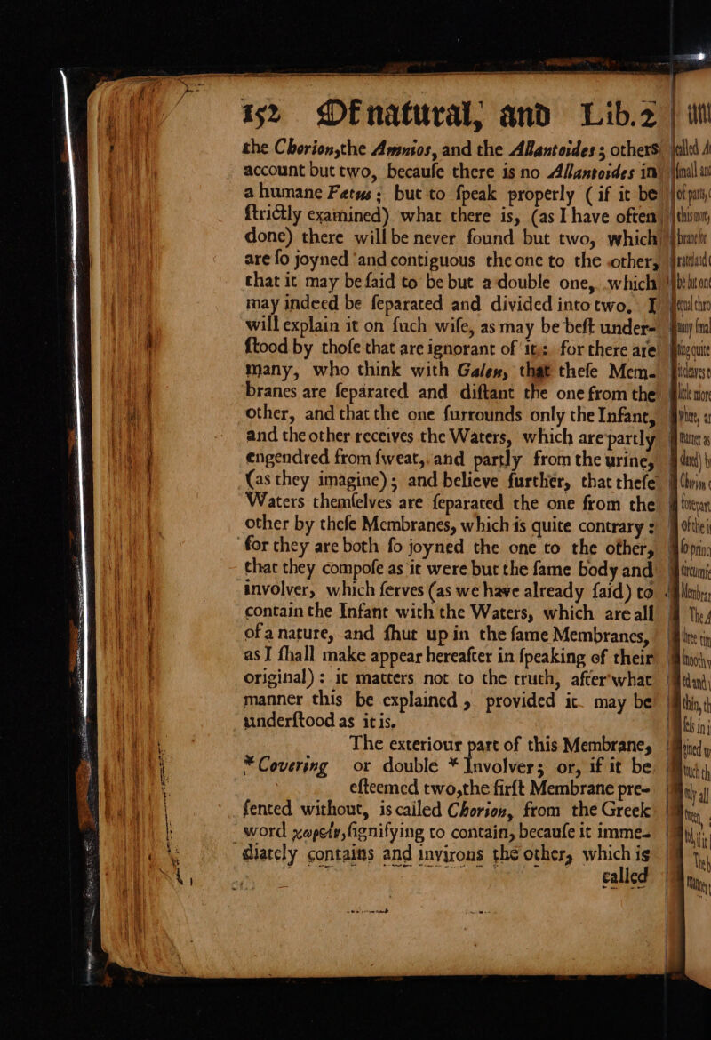 mis | i | yn account but two, becaufe there is no Allantosdes im ahumane Fetus; but to fpeak properly (if it be ftrictly examined) what there is, (as I have often done) there willbe never found but two, which are fo joyned ‘and contiguous the one to the .other, that it may be faid to be but adouble one, which may indeed be feparated and divided intotwo, J will explain it on fuch wife, as may be beft under- ftood by thofe that are ignorant of ‘tj: for there are many, who think with Gales, that thefe Mem. branes are feparated and diftant the one from the other, and thatthe one {urrounds only the Infant, and the other receives the Waters, which are partly engendred from {weat,,and partly from the urine, (as they imagine); and believe further, that thefe Waters themfelves are feparated the one from the other by thefe Membranes, which is quite contrary for they are both fo joyned the one to the other, that they compofe as it were but the fame body and involver, which ferves (as we have already {aid) to contain the Infant with the Waters, which arealf ofa nature, and fhut upin the fame Membranes, as I fhall make appear hereafter in {peaking of rheir original) : i¢ matters not to the truth, after’what manner this be explained » provided it may be underftood as itis. The exteriour part of this Membrane, *Covering or double * Involver; or, if it be efteemed two,the firft Membrane pre- fented without, iscailed Chorion, from the Greek diately contains and inyirons thé other, wah NR auc 3h il, aa ale calle Hall au i braver Gratdand ii be bt on Boul tha any (na Bive cure Bicenese te to avi, H mer 3 § card) MW Chorion . fotepar M ofthe prin mp ‘tcum Blea Bly, Bie tin hnooth td-and) a hin, is mi ! Bind y tuch th ao al a