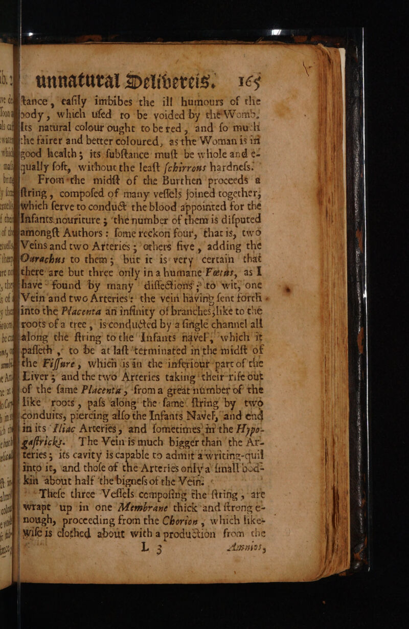 unnattital Delibercis, 169 ‘altance , eafily imbibes the ill humours of the \@oody , which ufed to be voided by che Womo, fts natural colour ought tobered, and fo much the fairer and better coloured, asthe Woman is 111 good health; its fubftance mult be whole and e- mai gqually foft, without the leaft (chirross hardnels. . From*the midft of the Burthen ‘proceeds 2 jing tring , compofed of many veflels joined together, dtl which ferve to conduc the blood appointed for the iki Infants.nouriture ; ‘che number of rhena is difputed {tiamoneft Authors: fome reckon four, tharis, two ‘itl Veins and two Arteries ; ‘orhers five , adding the hhelOurachus to thems; but ic is‘ very certain that rc uoethere are but three only ina humane Feras, as 1 , hg have “found by many | difleion$ &gt;to wit, one sof @ Vein and two Arteries’: the vein having fenc forch » (hey into thé PYacenxta an infinity of branches like to the Hroots of a tree, isconducted by’a fingle channel all ofpalong the ftring tothe Infants nave) ‘which it im -pafieth ,° to be at laft terminated inthe midft of imthe Fiffare, which san the inferiout “part of the | Liver 5 and the rwo Arteries taking ‘their*rife out m-of the fame Placenta’, froma great nimber of the (uml like roots, pafs ‘alone’ the fame: fring by two ® conduits, piercing alfothe Infants Navel, and end 4 diam its “L/iac Arteries and fometimnes in the Hypo- mit gaffricks. The Veinis much bigger than the Ar- | teries5 its cavity is capable to admit'awriting-quil into it, ‘and thole of thé-Arteries onlia’ finall bod= n iat Kin “about half ‘the’bignels of the Vein: jnlf) © Thefe three “Veflels compofiny the {tring ; are gif) Wrape “up in one Membrane thick and {trong e- je) nough, proceeding from the Chorin y which like- i wileis clothed about witha production from the Barwin? 3 = EEL E/T | ¥ 2 5 Ens b WASHED - = ane wa it ITS 2) [h,.2~ eh a SON SPO EE PET cn oe SORe Tien. ax ee wltre Fico, eee Gu C24 nt eae lg aan PNA Re OC a