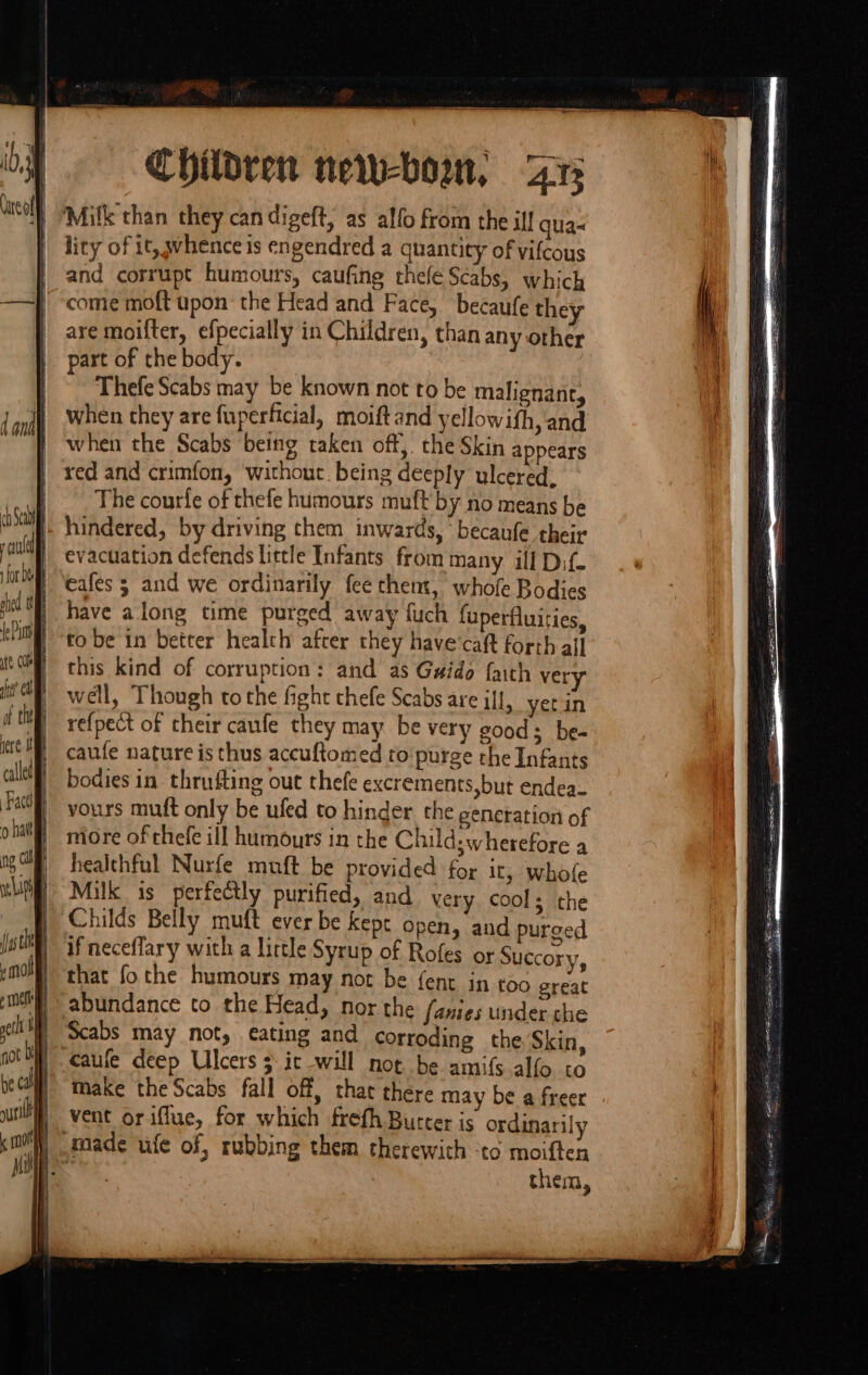 Children new-bom, Aa Milk than they can digeft, as alfo from the ill qua- lity of it, whence is engendred a quantity of vifcous and corrupt humours, caufing thefe Scabs, which | ‘come moft upon’ the Head and Face, becaufe they are moifter, efpecially in Children, than any other part of the body. Thefe Scabs may be known not to be malignant, when they are fuperficial, moift and yellowith, and when the Scabs being taken off, the Skin appears red and crimfon, without being deeply ulcered. The courfe of thefe humours muft by no means be hindered, by driving them inwards, becaufe their evacuation defends little Infants from many ill Dif. eafes 3 and we ordinarily fee them, whofe Bodies have along time purged away fuch fuperfluiries, to be in better health after they have'caft forth ail this kind of corruption: and as Guido faith very well, Though to the fight thefe Scabs are ill, yet in re{pect of their caufe they may be very good; be- caufe nature is thus accuftomed to purge rhe Infants bodies in thrufting out thefe excrements,but endea- vours mut only be ufed to hinder the generation of more of thefe ill humours in the Child: wherefore a healthful Nurfe muft be provided for it, whofe Milk is perfectly purified, and very cools the Childs Belly muft ever be Kept open, and purged if neceffary with a little Syrup of Rofes ox Succory, that fo the humours may not be {ent in too great abundance to the Head, nor the fanies under che Scabs may not, eating and corroding the Skin, caufe deep Ulcers 3 ic will not be amifs alfo to make the Scabs fall off, thac there may be a freer vent orif_ue, for which frefh Burcer is ordinarily them,