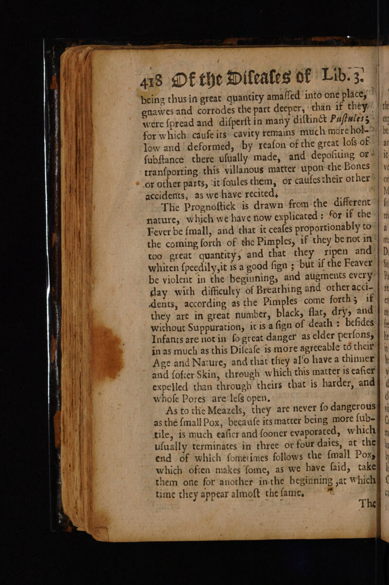 being thus in great quantity amaffed into one place, gnawes and corrodes the part deeper, than if they: low and deformed, by reafon of the great lofs of -tranfporting this villanous matter upon the Bones or other parts, “it foules them, or caufestheir other accidents, as we have recited, The Prognoftick is drawn from the different nature, which we have now explicated : for if the Fever be fmall, and that it ceafes proportionably to whiten f{peedily,it 1s a good fign $ but if the Peaver be violent in the beginning, and augments every day with difficulty of Breathing and other acci- dents, according as the Pimples come forth; if they are in great number, black, flat, dry, and without Suppuration, it is a fign of death: befides Infants are notin fo great danger as elder perfonsy Age and Nature, and that they al‘o have a thinner whofe Pores are lefs open. As to thie Meazels, they are never fo dangerous as thé {mall Pox, becaufe its matter being more fub-= tile, is much eafier and fooner evaporated, which ufually terminates in three or four dales, at the} end of which fomerimes follows the {mall Poxy which often makes fome, as we have faid, take them one for another imthe beginning ,at Which} time they appear almoft the fame,  | i} 3 } St / Py tt | ef Mn 1 fre i be ih h ( y ( v1 (