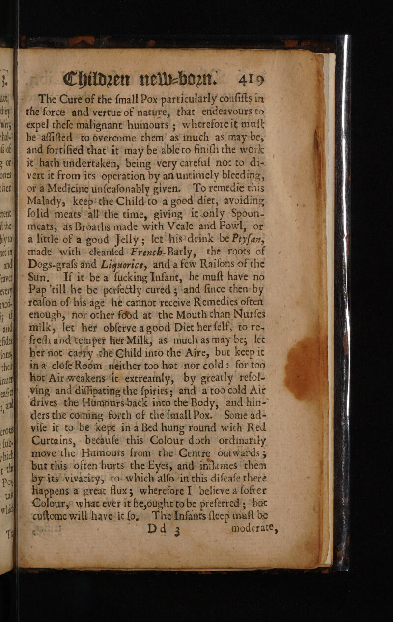 The Curé of the {mall Pox particularly coufifts in the'force and vertue of nature, that endeavours to expel thefe malignant humours ; wherefore it muft be affifted ‘to overcome them’ as much as may be, and fortified that’ it may be ableto finifh the work it hath undertaken, being very careful not to di- vert it from its operation by an untimely bleeding, of a Medicine unfeafonably given. To remedie this Malady, keepthe Child to a good diet, avoiding folid’ meats’ “alP'the time, giving it.only Spoun- meats, as Broaths made with Veale and Fowl, or a littlé of a good Jelly; let his’drink be Pryfaz, made ‘with cleanted Frexch-Barly, the roots of Dogs-grafs and Liguorice, anda few Raifons of the Sun, If it bea fucking Infant, he muft have no Pap ‘till. he be perfeCtly cured 3 and fince then: by reafon of his.agé he cannor receive Remedies often efiough, nor other féod at ‘the Mouth than Nurfes milk, let her obferve agood Diet herfelf, to re- freth arid’tempe? Her Milk, as muchas may be; let her riot’ carry che Child into the Aire, but keep it ina clofeRoom neither too hor nor cold: for too hor Air weakensie extreamly, by greatly refol- ving and diffipating the f{piries; and a too cold Atr drives the Huntours-back into the Body, and hin- ders the comifig forth of the {mall Pox. Some ad- vile it to be kepe in a Bed hung round with Red Curtains, becaufe this Colour doth ordinarily move the Humours from the Centre outwards 5 but this often hurts the Eyes, and indames' them by its vivacity, to: which alfoin this difeafe there happens a great fluxs wherefore I believe a fofter Colour, what ever it be,oughtto be preferred; bat ‘caftome will have'ic fo, TheInfants fleep muft be epasiis ‘AOS moderate, &lt;&gt; ~ tS SE Fh Se eenR NI —ss-Sneemdacaonhenahs haendined eeeemevoatioseenn” Went y oaammesies emt naneieee nati