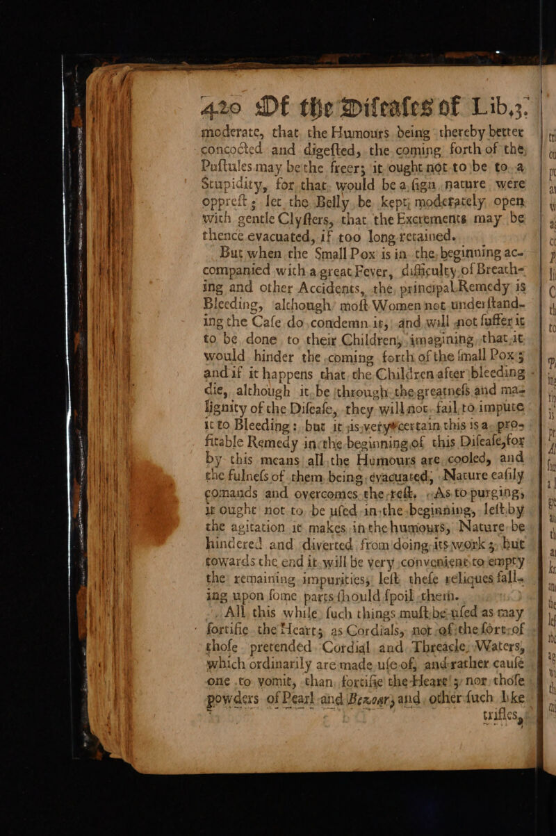 a pec gelicr neers AA 7 ~ = — a = 420 “Df the Difeafes of Lib,;. moderate, that, the Humours deing thereby better concocted and digefted, the. coming forth of the Puftules may bethe freer; it ought not-to\be to..a Stupidity, for that. would be a.figu, mature were oppreft s lec the Belly. be kept; modefately, open with gentle Clyfters, that the Excrements may be thence evacuated, if too long retained. But when the Small Pox is in the, beginning ac- companied with.agreatFever, dificuley.of Breath- ing and other Accidents, the, principal Remedy 1s Bleeding, alchongh’ moft Women net underftand- ing the Cafe. do,condemn.it,|-and, wall not faffer ic to be done to their Children imagining, that st would hinder the coming forth of the {mall Pox3 |, andif it happens that. che Children after bleeding «| ,, die, although it..be ‘through: thegreatnefs and mas lignity of che Difeafe, they will moc. fail,ro impute it £0. Bleeding :, but it sis;vety#certain this 1s an pres fitable Remedy incthe beginning of this Difeafe,forx by- this means all,the Humours are cooled, and che fulnefs of them, being éyacuated, Nature eafily comands and overcomes. the;reft, «As to purging, ie Ought not to, be ufed-in,the beginning, -leftiby the agitation i¢ makes inthehumours, Nature, be hindered and diverted fromidoing-ats.avork 3, but cowards the ead it. will be very ;convenientto empty the remaining impurities, left thefe xeliques fall. ing upon fome parts{hould fpoil cher. All this while {uch things muftbe-ufed as may fortifie. the Hearts. as Cordials,: not -ofithefort;of thofe pretended. Cordial and. Threacke; Waters, which ordinarily are made ufe.of} and-rather caulé one .to yomit, than, forctific the Heane! 5, nor. thofe powders of Pearl and Bezoar3 and, otherduch like 3 ; : ¥ trifles, Sie a i ee ee nin at