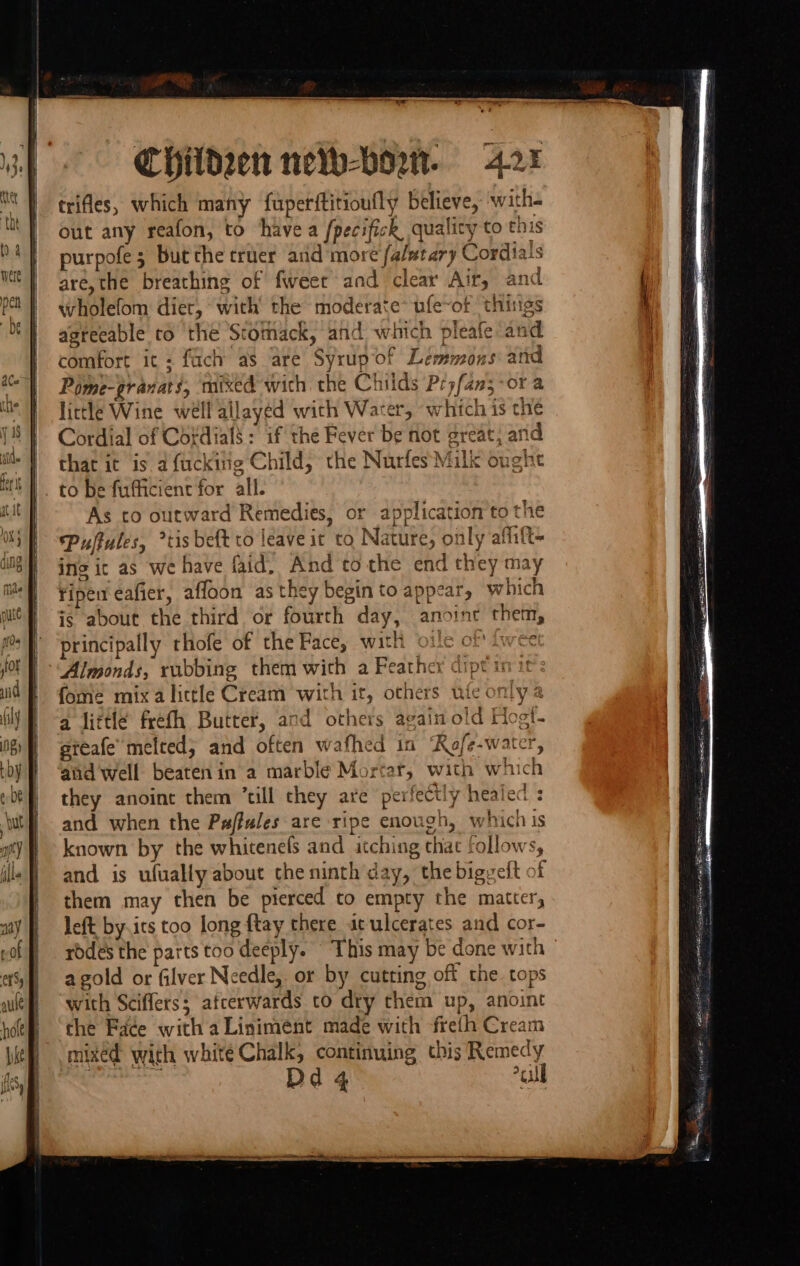 Children neo-bort. 4.25 trifles, which many fuperftitioufly believe, with- out any reafon, to havea /pecifick quality to this purpofe 3 but the truer and more fa/mtary Cordiais are, the breathing of fweer and clear Air, and wholefom diet, with the moderate* ufe~of thisigs agreeable co the Stomack, and which pleafe ‘and comfort ic; fach as are Syrup of Lemmons and Pome-granats, mixed with the Childs Pryfan5-or a little Wine well allayed with Water, which is the Cordial of Cotdials : if the Fever be not great, and | that it is a fucking Child, the Nurfes Milk ought |. to be fufficient for all. As to outward Remedies, or application to the Puffules, *tis beft to leave it to Nature, only affift- ins ic as we have faid. And tothe end they may ripen eafier, affaon as they begin to appear, which is about the third or fourth day, anoint them, principally thofe of the Face, with vile of fwee Almonds, rubbing them wich a Feather cipt 1 fome mix alittle Cream with it, others ufe only a a little frefh Butter, and others again old Hogt- reafe’ melted; and often wafhed in ‘RKofe-water 5 3 NS &gt; aad well beatenin a marble Mortar, with which they anoine them “till they are perfectly healed : and when the Paffules are ripe enough, which is known by the whitenefs and itching that follows, and is ufually about the ninth day, the bigveft of them may then be pierced to empty the matter, left by its too long ftay there ac ulcerates and cor- rodes the parts too deeply. This may be done with agold or filver Needle, or by cutting off the. tops with Sciflers; atcerwards to dry them up, anoint the Faée with aLiniment made with freth Cream mixed with whité Chalk, continuing this Remedy | Dd 4 cull