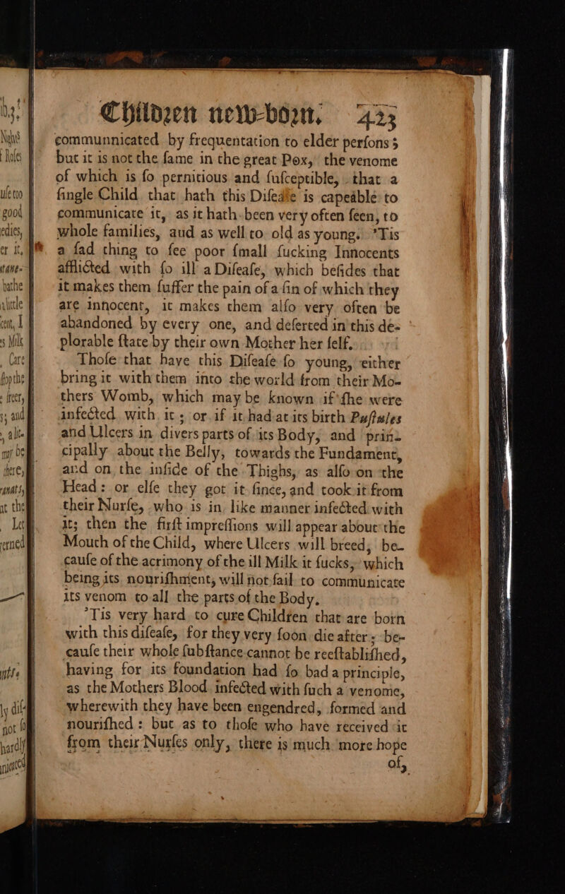 J Nene’ Aes \\ 5 Milk Childzen new-bowm, 43; communnicated by frequentation to elder perfons but it is not the fame in the great Pox,’ the venome of which is fo pernitious and fufceptible, that a fingle Child that, hath this Difedte is capeable: to communicate it, as it hath-been very often feen, to whole families, aud as well to old as young. *Tis a fad thing to fee poor {mall fucking Innocents afflicted with fo ill aDifeafe, which befides that it makes them fuffer the pain of a fin of which they are Innocent, it makes them alfo very often be abandoned by every one, and deferted inthis de- plorable {tate by their own Mother her felf, Thofe that haye this Difeafe fo young, either bring ic with them into the world from their Mo- thers Womb, which maybe known if fhe were infected. with it; or.if it-had-atits birth Puftules anid Ulcers in divers parts of \itsBody, and priz cipally about the Belly, towards the Fundament, avd on the infide of the Thighs, as alfo on the Head: or elfe they got it fince, and took.it from their Nurfe, who is in like manner infected with it; then the firftimpreffions will appear abouc'the Mouth of the Child, where Ulcers will breed; be- caufe of the acrimony of the ill Milk it fucks, which being its nourifhntent, will not-fail. co communicate its venom toall the parts.of the Body, ‘Tis very hard. to cure Childfen that are born with this difeafe, for they very foon die after; be- caufe their whole fubftance.cannot be reeftablifhed, having for its foundation had fo bad a principle, as the Mothers Blood. infeéted with fuch a venonie, wherewith they have been engendred, formed and nourifhed : but as to thofe who have received «it from their Nurfes only, there is much ‘more hope « reeret OM arn neared! 3 SESE ne pr EA NITE ES Rete ae