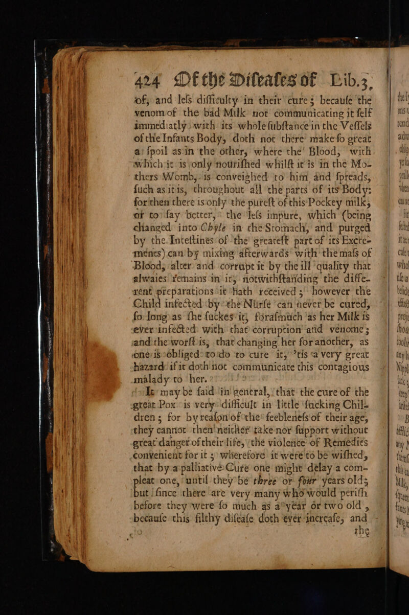 of, and lels difficulty in their cure becaule ‘the immediatly: with its whole fubftance in the Veflels of the Infants Body, doth not there’ make fo great which it is only nourifhed whilft ic is in thé Mo- thers Womb,:is conveighed to him and fpreads, fuch as itis, throughout “all ‘the parts of its Body: for'thea there isonly the pureft of this Pockey milks ot to) fay better, “the lefs impure, which (being changed: into Obyle in the Stomach, and’ purged by the. Inteftines of ‘the’ greareft part of its Excte- ments) can’ by mixing afterwards“ with: the mals of Blood, alter and corrupt it by the ill quality that alwaies remains in ir) notwithftaiding the diffe- rent preparations it hath received ;' however the Child infected ‘by the Niirfé ‘can never be cured, fo: long) as the fackes’it} forafmuch ‘as her Milk is ever infected: with that corruption and venome ; and the worft is; that changing her foranother, as hazard: if it doth tiot communicate this contagious malady co her. km ay be faid in! general, that the cure of the dren; for byreafon/ofthe® feeblenefs of their age, they cannot then’ neither take nor fupport without preat:danger of theirilife, ‘the violence of Remedies convenient for it 3 wiierefore it were'to be wifhed, that by a:palliative Cure one might ‘delay a com- pleat one, until cheybé three or four’ years olds but !fince there ‘are very many who would perith before they were fo much. as a° yar or two 6 Id, sian this filthy difeafe doth ever increafe, and the sh lin