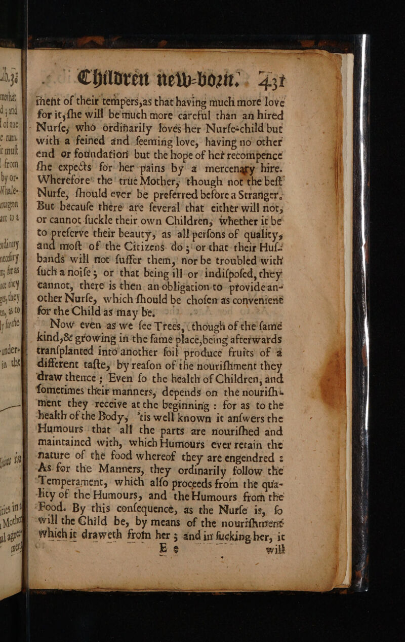 mevhdt q ‘ and a pn from necclaty - Children nety-Vortt, : 437 fhent of their tempers,as that having much more love for it, fhe will be'much more careful than an hired Nurfe; who ordinarily fovés her Nurfeschild but with a feined and. feeming love, having no other end or foundation’ but the hope of het recompence fhe expects for her-pains by a4 mercenagy hire. Wherefore® the’ true Mother; though not the beft Nurfe, fhould ever be preferred before a Stranger’. But becaufe there ‘are feveral that either will not, or cannot fuckle their own Children; whether it be to preferve their beauty, as allperfons of quality, and moft ‘of the Citizens. do ;' or chat their Huf- bands will not fuffer them, nor be troubled with fuch a noife; or that being ill-or’ indifpofed, they cannot, there is then. an obligation-to ptovidean- other Nurfe, which fhould be chofen as convenierit for the Child as ‘tnay be, Now even as'we fee Ttees, (though of the fame kind 8 growing in the fame place,being afterwards tran{planted into another foil produce fruits of 2 different tafte,’ by reafon of the nourifliment they draw thence ; Even fo the health of Children, and fometimes their manners, depends on the nourifh» ment they receive at the beginning : for as tothe health of the Body, ’tis well known it anfwers the Humours ‘that alf the parts are nourifhed and maintained with, which Humours ever retain the nature of the food whereof they are engendred : As: for the Manners, they ordinarily follow the Temperament, which alfo proceeds from the qua- tity of the Humours, and the Humours frorh rhe Food. By this confequencé, as the Nurfe is, fo will the Child be, by means of the nourifhntent wikk