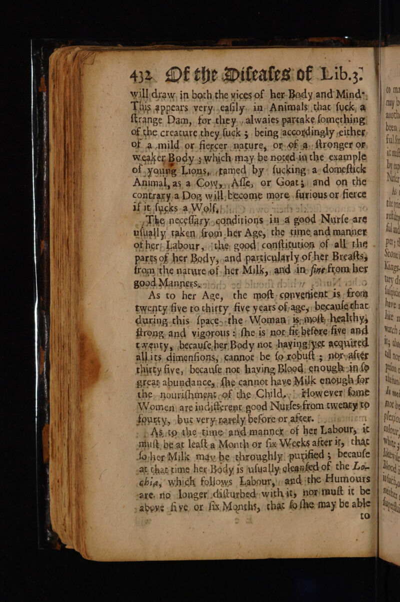 ee ee ee ad ici tae Ze 2, — ’ . —— n ‘ Si EAT POLIT IPOD IIE AE Dit _ Pee . EO = Te STE AILS Pate a . mi er eet =. —— St ER rea —— =o i 1%, ] ih y i : B i 432. DE the Diteates of Lib. will: draw, in both.the vices of her-Body and’ Mind: This appears very: .eafily.. in Animals that fuek, a firange Dam, for.they., alwaies partake fomething of amild or. fiercer nature, or. of a. ftronger or weaker Body; which may. be noted-in the example of young Lions, tamed by: fucking; a: domeftick Animal, as a Coyw,,),Afle, or Goats)and on the contrary.a Dog will,become more. furious or fierce if it fucks.a,Wolf,}':, iad Sis | The neceflary,.canditions .in.a good Nurfe-are ufually taken, from her Age, the time and manner ot her; Labour, jthe; good! conftitution of alk the parts of her Body, ..and pasticulayly of her Breafts; from, the nature of her Milk,, and -ino fixefrom her good, Mannes,:») 5, A hy Y dolichyy ul iailco As to her Age, the moft, converient is, from twenty five ro thirty. five years of age, becaulé chac during..chis. {pace,-the Woman; is;:mofk hhealthys firong. and vigorous : fhe. is nor.fit before five and twenty, ,becaufe-her Body not haying sper acquired. allits, dimenfions, cannot be fo xobuft-;. noryafeér thirty five, becawle not. having Blood; enough:-indo ereat abuadance, fhe cannot have Milk enough-for che..nourifhment of the Child,, } ddowever! fome Women) are indifigrent.good Nurfes;from twenty tO Jourty, .buct very-narely before or after. | 7 . AS .to the time and manne of her Labour. at smuft-be at leafta Month or fix Weeks after tf, thac 4 at chat time her Body is safually. cleaafedtof the Lo. axe. 10 Jonger’ disturbed with it} norimult 1¢ be MA]