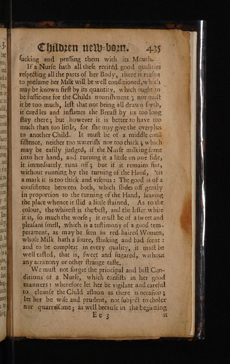 Chilozen neth-bo2r, fucking and preffing them with its Mouth. Ifa Nurfe hath all thefe recitéd good qualities re{pecting allthe parts of her Body, there is realon to prefume her Malk will be well conditioned,whici may-be known firft by its quantity, which ought to be fufficient for the Childs nourifhmenc 5 nor it be too much, left that not being all drate n ee i curdles and inflames the Breaft by its too el {tay there; but however it is better to have too much than too little, for fhe may give the overplus to another Child. - It muft be of a middle con fiftence, neither too waterifh nor too thick 3 which may be eafily judged, if the Nurfe milking fome into her hand, and turning it a litcle on one fide, it immediately runs off 5 bue if-sit’ remains fixt, without running by the ‘turning of the Hand, ris amark it istoo thick and vifeous : The good is of a confiltence between both, which flides off gently in proportion to the turning she Hand, leaving the place whence ic {lid a Hiele le tained, As to the colour, thewhiceftis thebeft, and che lefler white It 1S, fo. much the worfe - itm rut be of afweet and pleafant {mell, which is a teltimony of a good tem- perament, as maybe feen in red-hai red Women, whofe Milk hatha foure, ftinking and bad {cent : and to be compleat in every quality, it mu{t be welltafted, that is, fweet and fugared, without any acrimony or aghar ftrange tafte, We mult not forget the principal and beft Can- ditions of a Nurfe, which confifts in her good manners: wberetie ee her be vigilant and careful to. cleanfe the Child afloon as there is occafion 5 clether be wife and prudent, not fubject to cholet Nor quarrelfome; as well becaufe in the beginnin