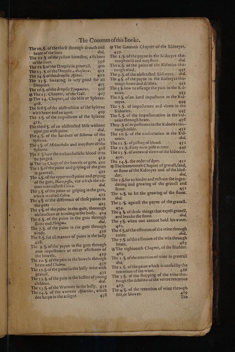 — ——— The 14. Sof the dropſie Aſciles. 402 The 15. §. Sweating is very good for all Dropſies. 405 The 16. f. of the dropſie impanites. 506 408. with heate and an ague. 409 The 2. f. of the impoftume of the Spleene 411. The third §. of an obſtructed Milt without ague, yet with paine. ibid. The 4.§. of the hardnes or Schirrus of the Spleene. 412 The 5;. &amp;. of Melancholia and moyſture of the Spleene. 418 The 6. Show the melancholicke blood is to be purged. 419 The 15.Chapt.of the bowels or guts, 420 The 1. §. of the paine and gtiping of the guts in generall. 421 The 2. S. of the vppermoſt paine and griping of the guts, Maca paſſio, the which the co- mon man calleth Colca. ibid. The 3.§. of the paine or griping in the guts, which is called Colica. 422 The .S. of the difference of thefe paines in the guts 423 The 5 S. of the paine in the guts, thorough obſtruction or binding in the body. 424 The 6. S. of the paine in the guts through lime and Phlegma. ibid. The 7.§. of the paine in the guts through winde. 426 The 8.§. for all manner of painein the belly 28. The 9. &amp;. of the payne in the guts through anie 1mpoftumes or other affeGions of the bowels. : 429 The 10. §. of the pain in the bowels through heate and Cholera. 430 The 11. &amp;. of the paine in the belly mixt with grauell. 431 The 12. f. of the pain in the bellies of yoong children. | ibid. The 13.6. of the Wormes in the belly. 432 doe keepein the arſegut. 438 rough cold and moyſture. ibid, The 2.§. of the paine of the Kidneies tho- rough wind. 441 The 3. S. of the obſtructed Kidneyes. d. The 4.§. of the payne in the Kidneyes tho- . rougii heate and drithes. 442 The 5. S. how to aſſwage the pain in the Kid- The 6.5. of an hard impoftume in the Kid- neyes. 444 The 7.§. of impoſtumes and vicers in the Kidneies. 445 The 8. S. of the impoſtumation in the kid- neies through heate. 456 The. S of impoſtumes in the Kidneies tho- rough colde. 451 The 10. S. of the exulceration in the Kid- neies. ibid. The 11. §. of piſſing of blood. ange De The 12:§.ifany man piſſe matter. 449 The 13. S. of outward vicers of the kidneies. ip ha The 14.§. the order of dyer. 451 3% The fenenteenth Chapter of grauell, fand, or ftone of the Kidneyes and of the blad- der: ibid, The 1. 5. for to hinder and reftrain the ingen- dering and growing of the grauell and ſtone. 5 452 5 2. f. to let the growing of the ſtone. ibid. The 3. §. againft the payne of the grauell. 134. The 4. S. of thoſe things that expell gravel, and breake the ſtone. ibid. The 5. §. when one cannot hold his water. 462. ; The 6.§,of the effluxion of the vrine through colde. ibid. The 7.§. ofthe effluxion of the vrin through heate. 463 The eighteenth Chapter; of the Bladder. 465. tt The 1.§.ofthe retention of vrine in generall ibid. The 2. S. of the paine which is cauſed by the retention of the vrine. vee 406 The 3.§. of the topping of the vrine tho- rough the debilitie of the vertue retentiue 4% „ The 4. S. of the retention of vrine through fals, or blow es. 459