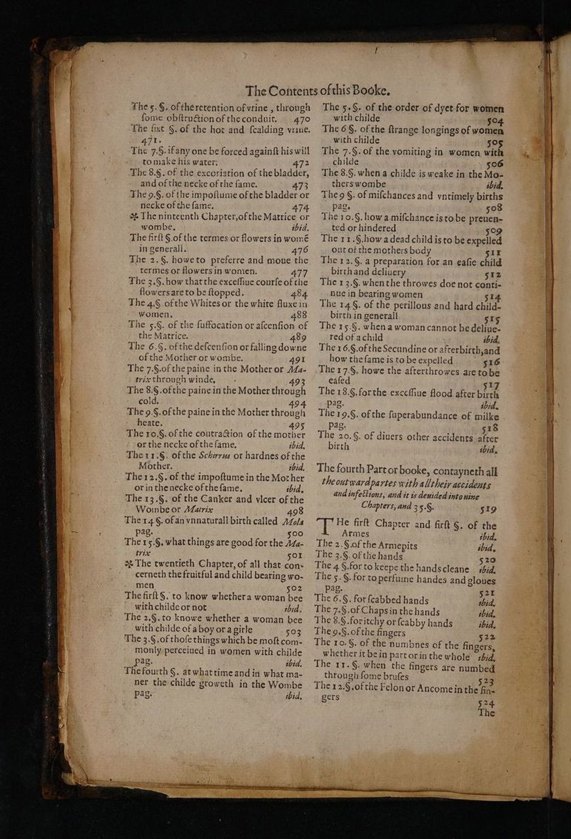 fome obſtruction of the conduit. 470 The ſixt H. of the hot and ſcalding vrine. 421 „ The 7.§. if any one be forced againſt his will to make his water; 472 The 8.§. of the excoriation of the bladder, and of the necke of the fame. The 9.§. of the impoſtume of the bladder or necke of the fame. 47 he ninteenth Chapter, of the Matrice or wombe. ibid. The firſt S of the termes or flowers in womé in generall. 476 termes or flowers in women. 477 The 3. S. how that the exceſſiue courſe of the flowers are to be ſtopped. 484 The 4, S of the Whites or the white fluxe in women. 88 The 5. &amp;. of the fuffocation or aſcenſion of the Matrice. 89 The 6. H. of the deſcenſion or falling dow ne of the Mother or wombe. 491 The 7. S. of the paine in the Mother or Ma- trix through winde. 493 The 8. S. of the paine in the Mother through cold. 494 The 9. S. of the paine in the Mother through heate. 495 The 10.§. of the coutraction of the mother or the necke of the fame. ibid. The 11.8. of the Schirrus or hardnes of the Mother. ibid. The 12. §. of the impoſtume in the Mother or in the necke of the ſame. ibid. The 13. §. of the Canker and vlcer of the Woinbe or Matrix 498 The 14 §. of an vnnaturall birth called A0 pag. 500 The 15. §. what things are good for the Ma- trix 501 . The twentieth Chapter, of all that con- cerneth the fruitful and child bearing wo- men 502 The firſt S. to know whether a woman bee with childe or not ibid. The 2. S. to knowe whether a woman bee with childe of a boy or a girle 503 The 3. S. of thoſe things which be moſt com- monly perceiued in women with childe pag. ibid. The fourth S. at what time and in what ma- ner the childe groweth in the Wombe ag. ibid. with childe 504 The 6 §. of the ſtrange longings of women with childe 505 The 7.§. of the vomiting in women with childe Fos The 8. S. when a childe is weake in the Mo- therswombe ibid. The S. of miſchances and vntimely births pag. 508 The 10. S. how a miſchance is to be preuen- ted or hindered 5og The 11. S. how a dead child is to be expelled ut ot the mothers body 511 The 12. §. a preparation for an eafie child birth and deliuery 512 The 13. S. when the throwes doe not conti- nue in bearing women 514 The 14. of the perillous and hard child- birth in generall 515 The 15.§. when a woman cannot be deliue- red of a child ibid, The 1 6.§.ofthe Secundine or afterbirth,and how thefame is to be expelled 516 The 17.§. howe the afterthrowes are to be eaſed 517 The 18.6. for the exceſſiue flood after birth pag. ibid. The19.§. of the ſuperabundance of milke pag. 518 The 20.§. of divers other accidents after birth ibid. The fourth Part or booke, contayneth all the outward partes with alltheir accidents aud infectiont, aud it is deuided into nine Chapters, and 3 5°§. 519 alee firft Chapter and firſt §. of the Armes ibid. The 2. Sof the Armepits ibid. The 3. &amp;. of the hands 5 20 The 4 f. for to keepe the handscleane 144. The 5. S. for to perfume handes and gloues Pag. 521 The 6. S. for ſcabbed hands thid, The 7. S. of Chaps in the hands ibid. The 8. S. for itchy or ſcabby hands ibid. The 9. S. of che fingers 522 The 10. f. of the numbnes of the fingers, whether it be in part or in the whole tbid, The 11. S. when the fingers are numbed through fome brufes 523 The 12.§ of the Felon or Ancome in the fin- gers 524