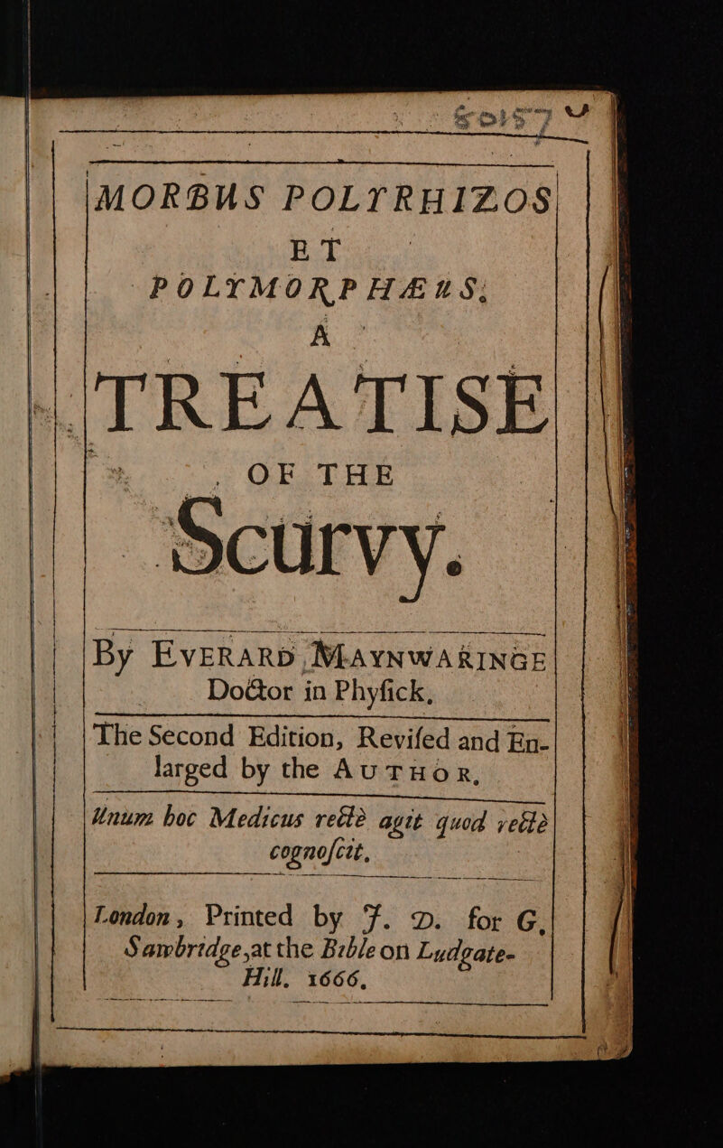 IMORBUS POLYTRHIZOS ae ee POLYMORPHEUHS: __ TREATISE OF THE By EvERARD, MLAYNWARINGE Doctor in Phyfick, The Second Edition, Revifed and En- larged by the AUTHOR, 2 « Unum hoc Medicus retté agit quod veéte cognofctt, London, Printed by F. D. for G S awbrtdge,at the Brble on Lydgate- Hill, 1666,