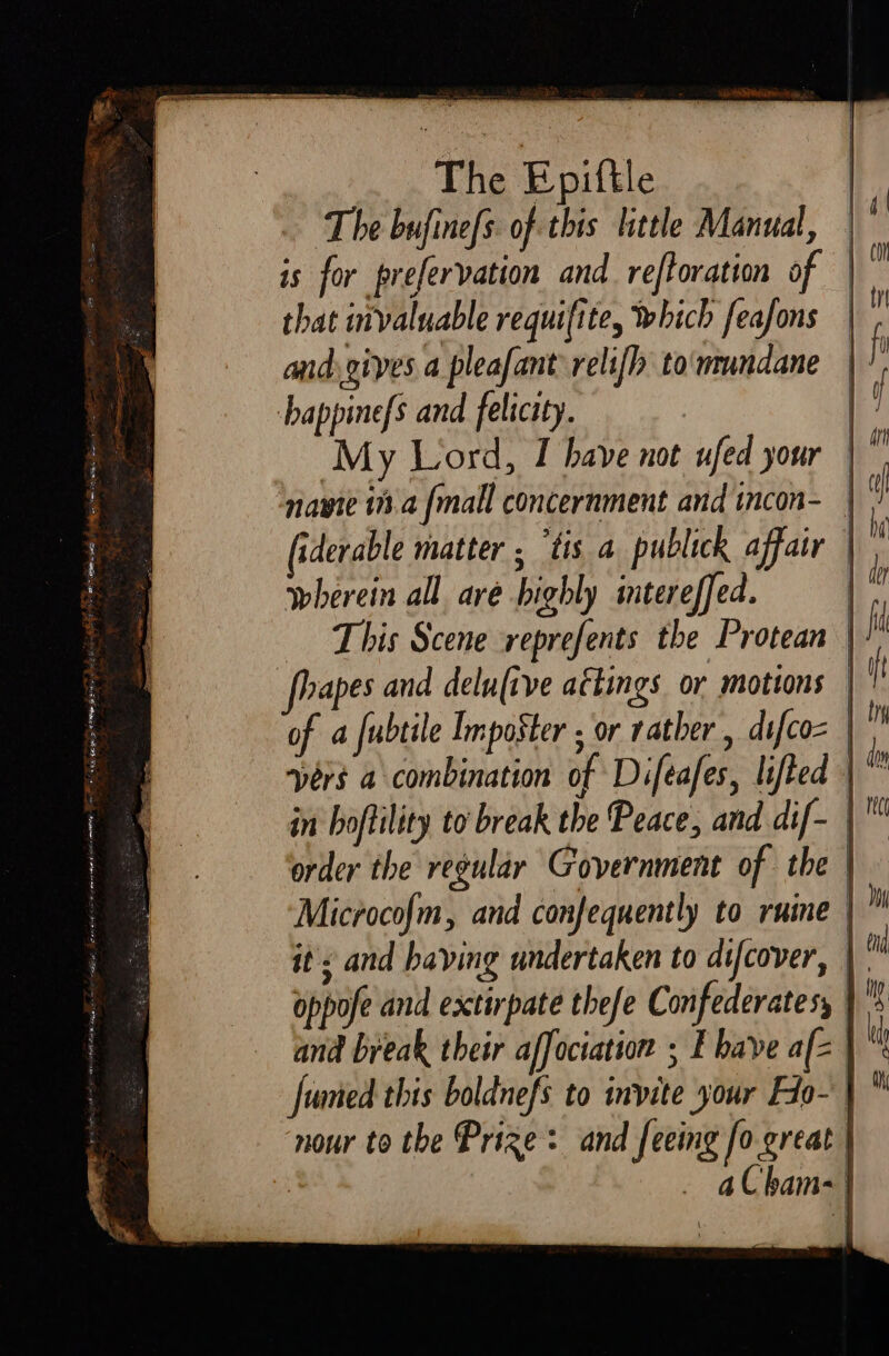 The Epiftle The bufinefs. of this little Manual, is for prefervation and reftoration of | that invaluable requifite, which feafons andygives a pleafant relifh to'mundane happine{s and felicity. My Lord, I have not ufed your ty navyte i a {mall concernment and incon- | (iderable matter . ‘tis a publick affair wherein all are highly intereffed. | This Scene reprefents the Protean | hapes and delufive aftings or motions | of a fubtile Imposter ; or rather , difcoz | vers a combination of Difeafes, lifted | in boftility to’ break the Peace, and dif- | order the regular Government of the | Microcofm, and confequently to ruine | it &lt; and baying undertaken to difcover, | oppofe and extirpate thefe Confederates, and break their affociation ; E bave afz Jumed this boldnefs to invite your Fio- | nour to the Prize: and feeing fo great | : aC ham