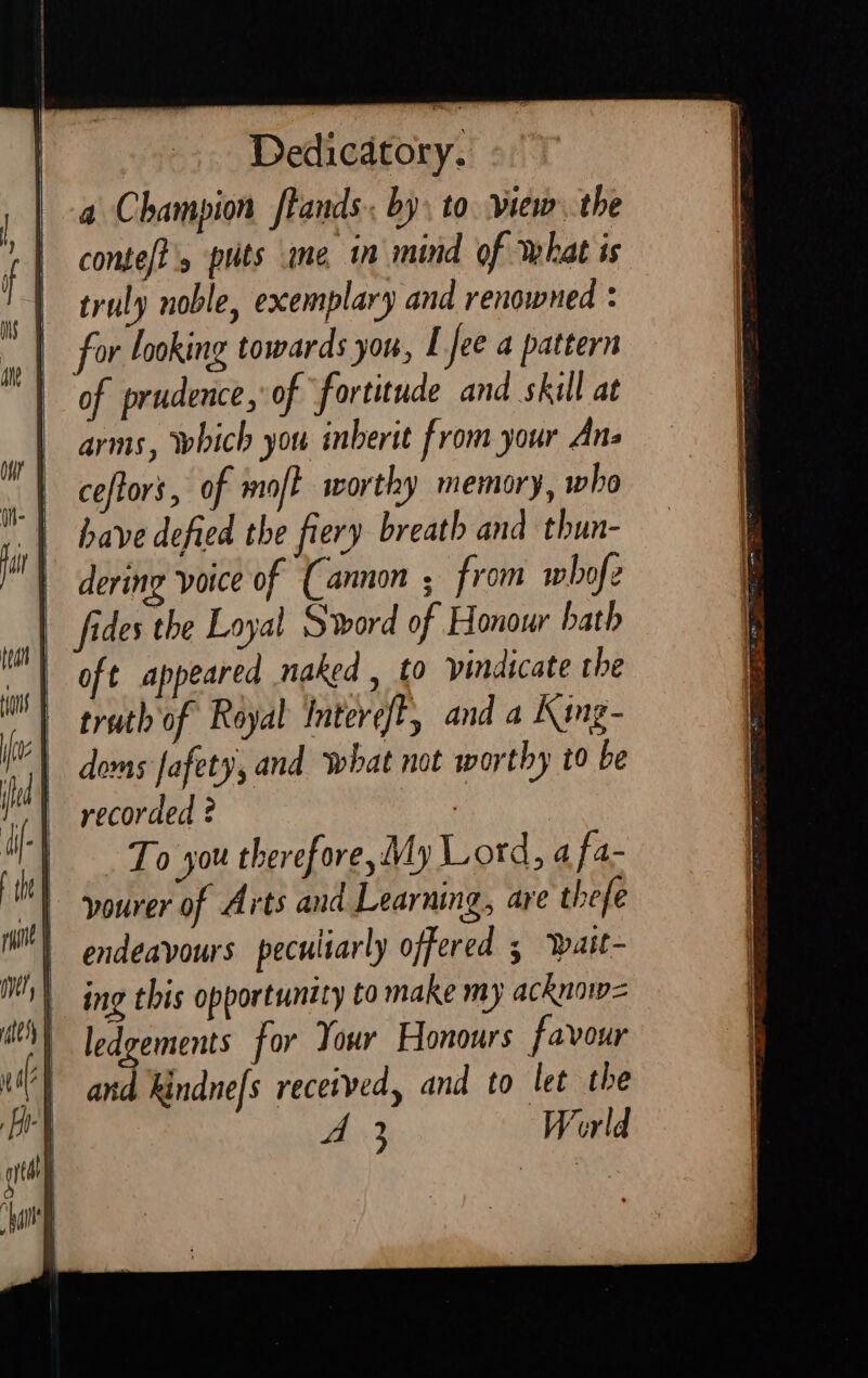 Dedicatory. a Champion [tands.. by, to. view. the conte/?'s puts ime in mind of what is truly noble, exemplary and renowned : for looking towards you, I Jee a pattern of prudence, of fortitude and skill at arms, which you inberit from your Ans ceftors, of moft worthy memory, who have defied the fiery breath and thun- | dering voice of (Cannon ; from whofe fides the Loyal Sword of Honour bath oft appeared naked , to indicate the truth of Royal InterefE, and a King- doms fafety, and what not worthy t0 be recorded ? a