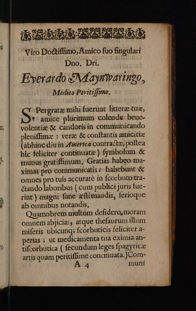 SS Dno, Dri. Fyerardo S\Aaynwaringo, Medico Pervitiffumo, S Pergratse mihi fuerunt littera: tua, © amice plurimum colende: bene- volentiz 8¢ candoris in communicando pleniflima : vera 8 conftantis amicitiz hic feliciter continuate ) fymbolum &amp; munus gratifiimum, Gratias habeo ma- ximas pro communicatis § habebunt &amp; omnes pro tuis accurate io {corbuto'tra- Sando laboribus ( cum publici juris fue- rint ) magni fane aftimandis, ferioque ab omnibus notandis, Quamobrem multum defidero,moram miferis ubicunq; {corbuticis feliciter a- erias ; ut medicamenta tua eximia an- ti{corbutica ( fecundum leges {pagyricx artis quam peritiflime concinuata.)}Com- “mun!