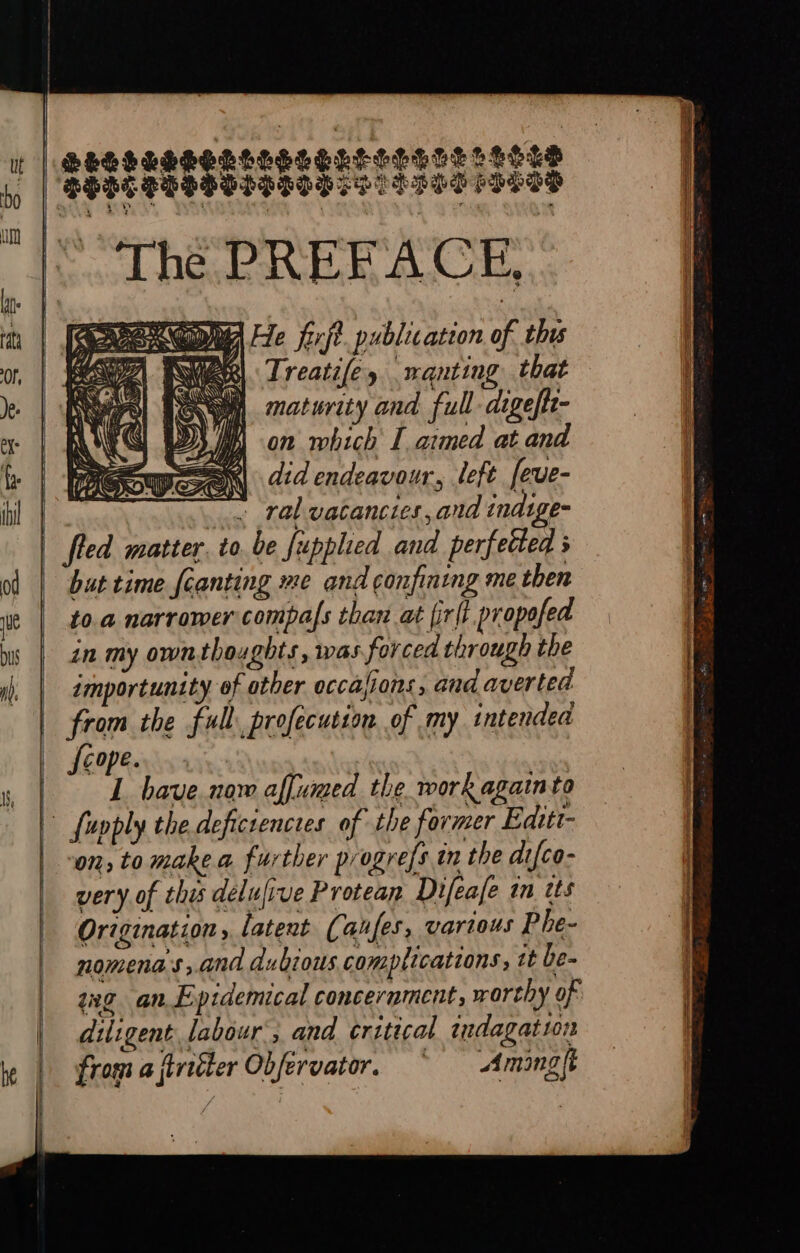 SESHLE gatesegnseesce stots SHR PEMPOIDITH SS THT SLES od HE. PRER ACE, He firft. publication of th Treatifey nanting that maturity and full digeftt- on which I aimed at and did endeavour, left [eve- ral vacancies, and indige- 2 we NOEL NI, iS Qos NRA ; as 2 but time {canting me and confining me then to.a narromer compals than at fir(t. propofed in my own thoughts, was forced through the importunity of otber occasions, and averted from the full, profecution of my intended fcope. L have. now affumed the work againto on, to make a further progress in the di{co- very. of this délulive Protean Difeafe in tts Origination, latent (aufes, various Phe- nomena s ; and dubious COM plications, it be- ang an Epidemical concerament, worthy of diligent. labour 7 and critical indagat 101 from aftreéter Obfervator, ~ <Amingft