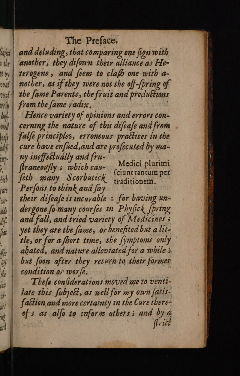 baled and deluding; that comparing one fign with the | ‘another; they difown thetr alliance as He- itly | terogene , and feem to clafh one with a- wnal| nother, as if they were not the off-(pring of inal) the fame Parents, the fruit and produttions tp | from the fame yadix, i | Wj. | Elence vartety of opinions and errors con- wel | cerning the nature of thts difeafe and from ai falfe principles, erroneous practices in the uit | eure have enfied,and are profecuted by ma- imp. | BY ineffectually and fru- , | ftraneotfly s which cau- hich | feth many Scoroutick im | Perfons to think and fay vy | their difeafeis tncurable : for having un- ih | dergone fo many courfes tn Phyfick {pring jj. | ana fall, and tried variety of M edtcines 5 iat | yee they are the fame, ov benefited but a ltt- | tle, or for a fhort time, the {ymptoms only | abated, and nature alleviated for a while of | but foon after they return to thetr former m | condition or worfe. ewe | Medici plurimt {ciunt tantum per traditionem. Thefe confiderations moved me to venti- late this fubjett, as well for my own fatts- f{aétion and more certainty tn the Cure there of s as alfo to inform others; and bya / itt.