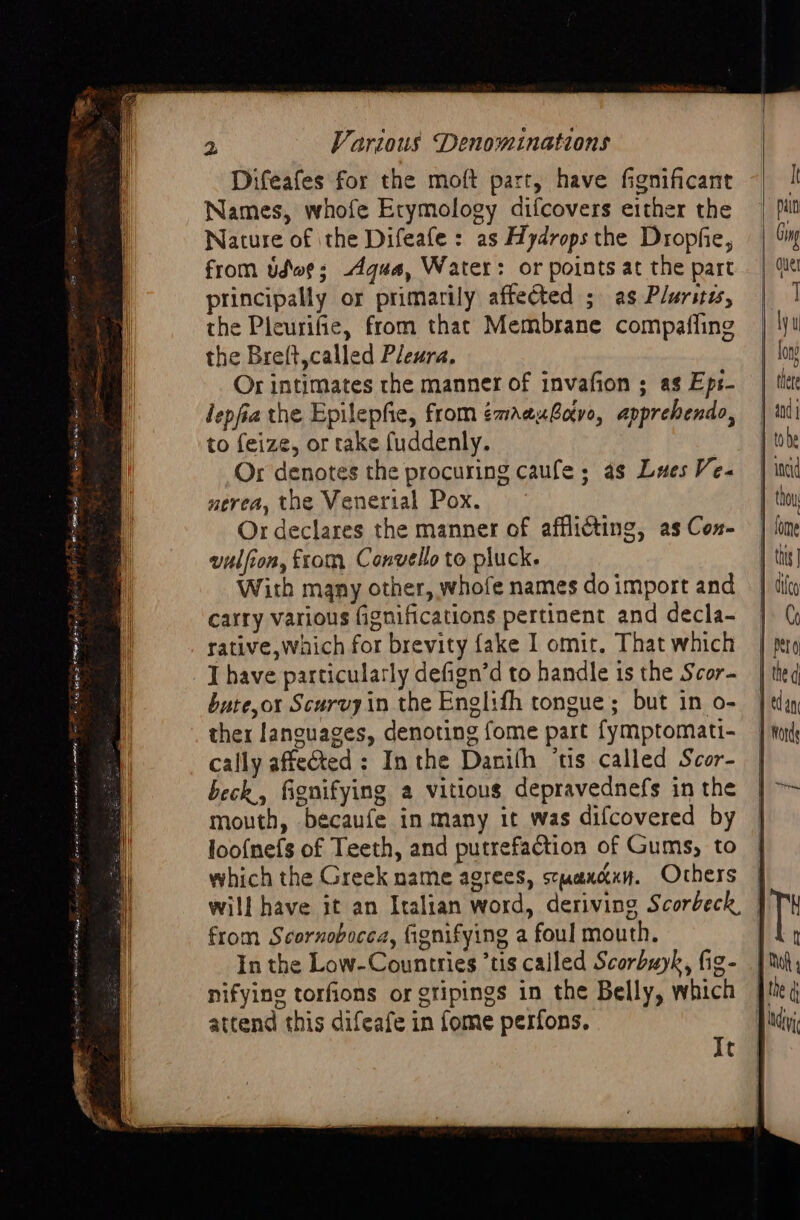 Difeafes for the moft part, have fignificant Names, whofe Etymology difcovers either the Nature of ithe Difeafe : as Hydrops the Dropfie, from Udoe: Aqua, Water: or points at the part principally or primarily affected ; as Plurites, the Pleurifie, from that Membrane compaffing the Breft,called Pleura. Or intimates the manner of invafion ; as Eps- lepfia the Epilepfie, from émaexBotve, apprehendo, to feize, or take fuddenly. Or denotes the procuring caufe; as Laes Ve- nerea, the Venerial Pox. Or declares the manner of afflicting, as Con- vulfion, from C onvello to pluck. With many other, whofe names do import and carry various fignifications pertinent and decla- rative,Waich for brevity fake I omit. That which I have particularly defign’d to handle is the Scor- bute,or Scurvy in the Englifh tongue; but in o- ther languages, denoting fome part fymptomati- cally affected : Inthe Danith ‘tis called Scor- beck, fignifying a vitious depravednefs in the mouth, becaufe in many it was difcovered by loo{nefs of Teeth, and putrefaction of Gums, to which the Greek name agrees, stwancxy. Others | will have it an Italian word, deriving Scorbeck, J from Scornobocea, fignifying a foul mouth. | In the Low-Countries *tis called Scorbuyk, fig- nifying torfions or gtipings in the Belly, which attend this difeafe in fome perfons. It